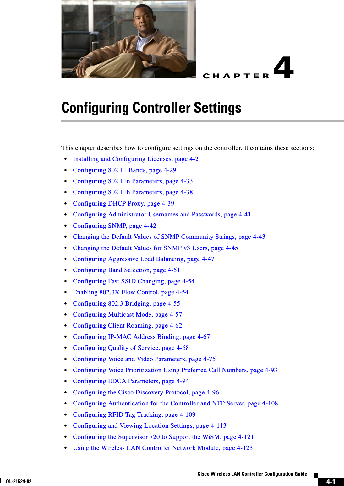 CHAPTER4-1Cisco Wireless LAN Controller Configuration GuideOL-21524-024Configuring Controller SettingsThis chapter describes how to configure settings on the controller. It contains these sections:  • Installing and Configuring Licenses, page 4-2  • Configuring 802.11 Bands, page 4-29  • Configuring 802.11n Parameters, page 4-33  • Configuring 802.11h Parameters, page 4-38  • Configuring DHCP Proxy, page 4-39  • Configuring Administrator Usernames and Passwords, page 4-41  • Configuring SNMP, page 4-42  • Changing the Default Values of SNMP Community Strings, page 4-43  • Changing the Default Values for SNMP v3 Users, page 4-45  • Configuring Aggressive Load Balancing, page 4-47  • Configuring Band Selection, page 4-51  • Configuring Fast SSID Changing, page 4-54  • Enabling 802.3X Flow Control, page 4-54  • Configuring 802.3 Bridging, page 4-55  • Configuring Multicast Mode, page 4-57  • Configuring Client Roaming, page 4-62  • Configuring IP-MAC Address Binding, page 4-67  • Configuring Quality of Service, page 4-68  • Configuring Voice and Video Parameters, page 4-75  • Configuring Voice Prioritization Using Preferred Call Numbers, page 4-93  • Configuring EDCA Parameters, page 4-94  • Configuring the Cisco Discovery Protocol, page 4-96  • Configuring Authentication for the Controller and NTP Server, page 4-108  • Configuring RFID Tag Tracking, page 4-109  • Configuring and Viewing Location Settings, page 4-113  • Configuring the Supervisor 720 to Support the WiSM, page 4-121  • Using the Wireless LAN Controller Network Module, page 4-123
