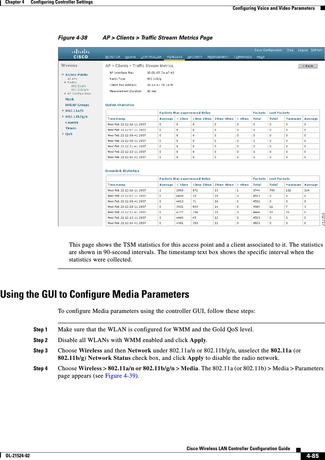  4-85Cisco Wireless LAN Controller Configuration GuideOL-21524-02Chapter 4      Configuring Controller SettingsConfiguring Voice and Video ParametersFigure 4-38 AP &gt; Clients &gt; Traffic Stream Metrics PageThis page shows the TSM statistics for this access point and a client associated to it. The statistics are shown in 90-second intervals. The timestamp text box shows the specific interval when the statistics were collected.Using the GUI to Configure Media ParametersTo configure Media parameters using the controller GUI, follow these steps:Step 1 Make sure that the WLAN is configured for WMM and the Gold QoS level.Step 2 Disable all WLANs with WMM enabled and click Apply.Step 3 Choose Wireless and then Network under 802.11a/n or 802.11b/g/n, unselect the 802.11a (or 802.11b/g) Network Status check box, and click Apply to disable the radio network.Step 4 Choose Wireless &gt; 802.11a/n or 802.11b/g/n &gt; Media. The 802.11a (or 802.11b) &gt; Media &gt; Parameters page appears (see Figure 4-39).