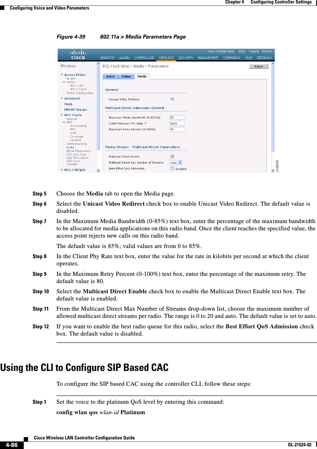  4-86Cisco Wireless LAN Controller Configuration GuideOL-21524-02Chapter 4      Configuring Controller SettingsConfiguring Voice and Video ParametersFigure 4-39 802.11a &gt; Media Parameters PageStep 5 Choose the Media tab to open the Media page.Step 6 Select the Unicast Video Redirect check box to enable Unicast Video Redirect. The default value is disabled.Step 7 In the Maximum Media Bandwidth (0-85%) text box, enter the percentage of the maximum bandwidth to be allocated for media applications on this radio band. Once the client reaches the specified value, the access point rejects new calls on this radio band.The default value is 85%; valid values are from 0 to 85%.Step 8 In the Client Phy Rate text box, enter the value for the rate in kilobits per second at which the client operates.Step 9 In the Maximum Retry Percent (0-100%) text box, enter the percentage of the maximum retry. The default value is 80.Step 10 Select the Multicast Direct Enable check box to enable the Multicast Direct Enable text box. The default value is enabled.Step 11 From the Multicast Direct Max Number of Streams drop-down list, choose the maximum number of allowed multicast direct streams per radio. The range is 0 to 20 and auto. The default value is set to auto.Step 12 If you want to enable the best radio queue for this radio, select the Best Effort QoS Admission check box. The default value is disabled.Using the CLI to Configure SIP Based CACTo configure the SIP based CAC using the controller CLI, follow these steps:Step 1 Set the voice to the platinum QoS level by entering this command:config wlan qos wlan-id Platinum