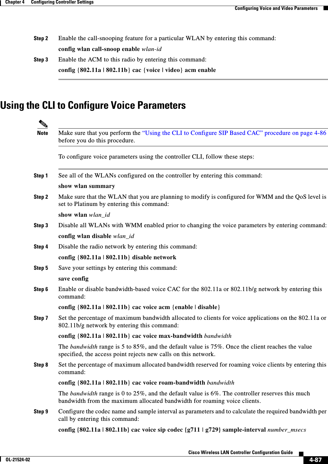  4-87Cisco Wireless LAN Controller Configuration GuideOL-21524-02Chapter 4      Configuring Controller SettingsConfiguring Voice and Video ParametersStep 2 Enable the call-snooping feature for a particular WLAN by entering this command:config wlan call-snoop enable wlan-idStep 3 Enable the ACM to this radio by entering this command:config {802.11a | 802.11b} cac {voice | video} acm enableUsing the CLI to Configure Voice Parameters Note Make sure that you perform the “Using the CLI to Configure SIP Based CAC” procedure on page 4-86 before you do this procedure.To configure voice parameters using the controller CLI, follow these steps:Step 1 See all of the WLANs configured on the controller by entering this command:show wlan summaryStep 2 Make sure that the WLAN that you are planning to modify is configured for WMM and the QoS level is set to Platinum by entering this command:show wlan wlan_idStep 3 Disable all WLANs with WMM enabled prior to changing the voice parameters by entering command:config wlan disable wlan_idStep 4 Disable the radio network by entering this command:config {802.11a | 802.11b} disable networkStep 5 Save your settings by entering this command:save configStep 6 Enable or disable bandwidth-based voice CAC for the 802.11a or 802.11b/g network by entering this command:config {802.11a | 802.11b} cac voice acm {enable | disable}Step 7 Set the percentage of maximum bandwidth allocated to clients for voice applications on the 802.11a or 802.11b/g network by entering this command:config {802.11a | 802.11b} cac voice max-bandwidth bandwidthThe bandwidth range is 5 to 85%, and the default value is 75%. Once the client reaches the value specified, the access point rejects new calls on this network.Step 8 Set the percentage of maximum allocated bandwidth reserved for roaming voice clients by entering this command:config {802.11a | 802.11b} cac voice roam-bandwidth bandwidthThe bandwidth range is 0 to 25%, and the default value is 6%. The controller reserves this much bandwidth from the maximum allocated bandwidth for roaming voice clients.Step 9 Configure the codec name and sample interval as parameters and to calculate the required bandwidth per call by entering this command:config {802.11a | 802.11b} cac voice sip codec {g711 | g729} sample-interval number_msecs