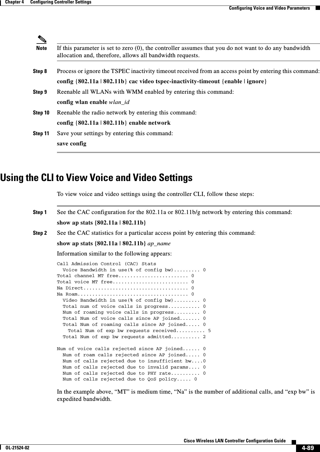  4-89Cisco Wireless LAN Controller Configuration GuideOL-21524-02Chapter 4      Configuring Controller SettingsConfiguring Voice and Video ParametersNote If this parameter is set to zero (0), the controller assumes that you do not want to do any bandwidth allocation and, therefore, allows all bandwidth requests.Step 8 Process or ignore the TSPEC inactivity timeout received from an access point by entering this command:config {802.11a | 802.11b} cac video tspec-inactivity-timeout {enable | ignore}Step 9 Reenable all WLANs with WMM enabled by entering this command:config wlan enable wlan_idStep 10 Reenable the radio network by entering this command:config {802.11a | 802.11b} enable networkStep 11 Save your settings by entering this command:save configUsing the CLI to View Voice and Video Settings To view voice and video settings using the controller CLI, follow these steps:Step 1 See the CAC configuration for the 802.11a or 802.11b/g network by entering this command:show ap stats {802.11a | 802.11b}Step 2 See the CAC statistics for a particular access point by entering this command:show ap stats {802.11a | 802.11b} ap_nameInformation similar to the following appears:Call Admission Control (CAC) Stats  Voice Bandwidth in use(% of config bw)......... 0Total channel MT free........................ 0Total voice MT free.......................... 0Na Direct.................................... 0Na Roam...................................... 0  Video Bandwidth in use(% of config bw)......... 0  Total num of voice calls in progress........... 0  Num of roaming voice calls in progress......... 0  Total Num of voice calls since AP joined....... 0  Total Num of roaming calls since AP joined..... 0Total Num of exp bw requests received.......... 5  Total Num of exp bw requests admitted.......... 2 Num of voice calls rejected since AP joined...... 0  Num of roam calls rejected since AP joined..... 0  Num of calls rejected due to insufficient bw....0  Num of calls rejected due to invalid params.... 0  Num of calls rejected due to PHY rate.......... 0  Num of calls rejected due to QoS policy..... 0 In the example above, “MT” is medium time, “Na” is the number of additional calls, and “exp bw” is expedited bandwidth.