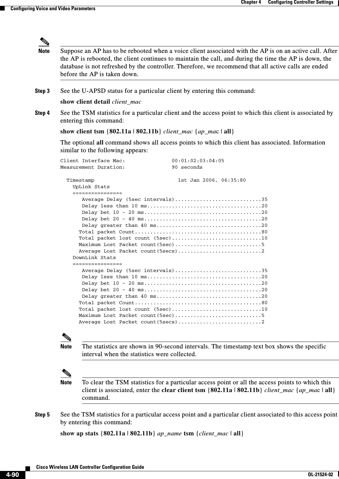  4-90Cisco Wireless LAN Controller Configuration GuideOL-21524-02Chapter 4      Configuring Controller SettingsConfiguring Voice and Video ParametersNote Suppose an AP has to be rebooted when a voice client associated with the AP is on an active call. After the AP is rebooted, the client continues to maintain the call, and during the time the AP is down, the database is not refreshed by the controller. Therefore, we recommend that all active calls are ended before the AP is taken down.Step 3 See the U-APSD status for a particular client by entering this command:show client detail client_macStep 4 See the TSM statistics for a particular client and the access point to which this client is associated by entering this command:show client tsm {802.11a | 802.11b} client_mac {ap_mac | all}The optional all command shows all access points to which this client has associated. Information similar to the following appears:Client Interface Mac:               00:01:02:03:04:05Measurement Duration:               90 seconds  Timestamp                           1st Jan 2006, 06:35:80     UpLink Stats    ================       Average Delay (5sec intervals)............................35       Delay less than 10 ms.....................................20       Delay bet 10 - 20 ms......................................20       Delay bet 20 - 40 ms......................................20       Delay greater than 40 ms..................................20      Total packet Count.........................................80      Total packet lost count (5sec).............................10      Maximum Lost Packet count(5sec)............................5      Average Lost Packet count(5secs)...........................2    DownLink Stats    ================       Average Delay (5sec intervals)............................35       Delay less than 10 ms.....................................20       Delay bet 10 - 20 ms......................................20       Delay bet 20 - 40 ms......................................20       Delay greater than 40 ms..................................20      Total packet Count.........................................80      Total packet lost count (5sec).............................10      Maximum Lost Packet count(5sec)............................5      Average Lost Packet count(5secs)...........................2Note The statistics are shown in 90-second intervals. The timestamp text box shows the specific interval when the statistics were collected.Note To clear the TSM statistics for a particular access point or all the access points to which this client is associated, enter the clear client tsm {802.11a | 802.11b} client_mac {ap_mac | all} command.Step 5 See the TSM statistics for a particular access point and a particular client associated to this access point by entering this command:show ap stats {802.11a | 802.11b} ap_name tsm {client_mac | all}