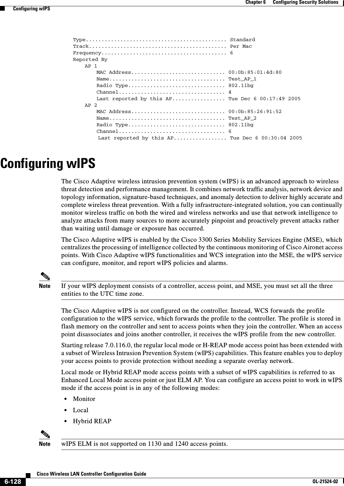  6-128Cisco Wireless LAN Controller Configuration GuideOL-21524-02Chapter 6      Configuring Security Solutions  Configuring wIPSType............................................. StandardTrack............................................ Per MacFrequency........................................ 6Reported ByAP 1MAC Address.............................. 00:0b:85:01:4d:80Name..................................... Test_AP_1Radio Type............................... 802.11bgChannel.................................. 4Last reported by this AP................. Tue Dec 6 00:17:49 2005AP 2MAC Address.............................. 00:0b:85:26:91:52Name..................................... Test_AP_2Radio Type............................... 802.11bgChannel.................................. 6        Last reported by this AP................. Tue Dec 6 00:30:04 2005Configuring wIPSThe Cisco Adaptive wireless intrusion prevention system (wIPS) is an advanced approach to wireless threat detection and performance management. It combines network traffic analysis, network device and topology information, signature-based techniques, and anomaly detection to deliver highly accurate and complete wireless threat prevention. With a fully infrastructure-integrated solution, you can continually monitor wireless traffic on both the wired and wireless networks and use that network intelligence to analyze attacks from many sources to more accurately pinpoint and proactively prevent attacks rather than waiting until damage or exposure has occurred.The Cisco Adaptive wIPS is enabled by the Cisco 3300 Series Mobility Services Engine (MSE), which centralizes the processing of intelligence collected by the continuous monitoring of Cisco Aironet access points. With Cisco Adaptive wIPS functionalities and WCS integration into the MSE, the wIPS service can configure, monitor, and report wIPS policies and alarms.Note If your wIPS deployment consists of a controller, access point, and MSE, you must set all the three entities to the UTC time zone.The Cisco Adaptive wIPS is not configured on the controller. Instead, WCS forwards the profile configuration to the wIPS service, which forwards the profile to the controller. The profile is stored in flash memory on the controller and sent to access points when they join the controller. When an access point disassociates and joins another controller, it receives the wIPS profile from the new controller.Starting release 7.0.116.0, the regular local mode or H-REAP mode access point has been extended with a subset of Wireless Intrusion Prevention System (wIPS) capabilities. This feature enables you to deploy your access points to provide protection without needing a separate overlay network.Local mode or Hybrid REAP mode access points with a subset of wIPS capabilities is referred to as Enhanced Local Mode access point or just ELM AP. You can configure an access point to work in wIPS mode if the access point is in any of the following modes:  • Monitor  • Local  • Hybrid REAPNote wIPS ELM is not supported on 1130 and 1240 access points.