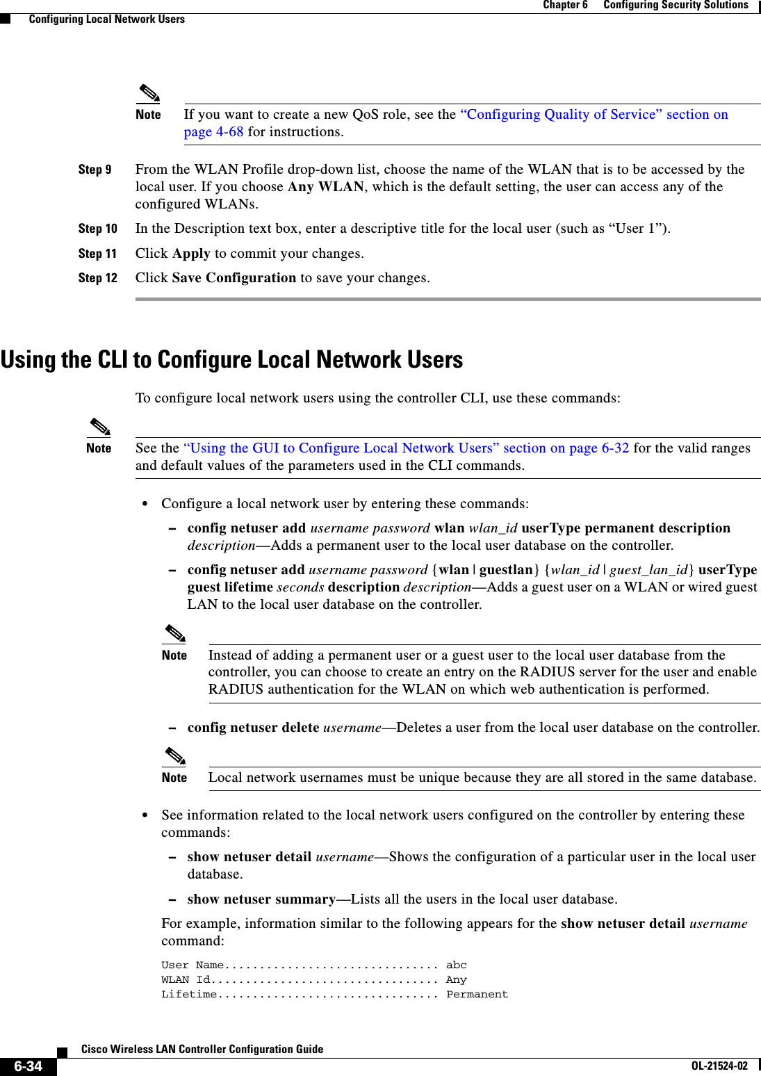  6-34Cisco Wireless LAN Controller Configuration GuideOL-21524-02Chapter 6      Configuring Security Solutions  Configuring Local Network UsersNote If you want to create a new QoS role, see the “Configuring Quality of Service” section on page 4-68 for instructions.Step 9 From the WLAN Profile drop-down list, choose the name of the WLAN that is to be accessed by the local user. If you choose Any WLAN, which is the default setting, the user can access any of the configured WLANs.Step 10 In the Description text box, enter a descriptive title for the local user (such as “User 1”).Step 11 Click Apply to commit your changes.Step 12 Click Save Configuration to save your changes.Using the CLI to Configure Local Network UsersTo configure local network users using the controller CLI, use these commands:Note See the “Using the GUI to Configure Local Network Users” section on page 6-32 for the valid ranges and default values of the parameters used in the CLI commands.  • Configure a local network user by entering these commands:  –config netuser add username password wlan wlan_id userType permanent description description—Adds a permanent user to the local user database on the controller.  –config netuser add username password {wlan | guestlan} {wlan_id | guest_lan_id} userType guest lifetime seconds description description—Adds a guest user on a WLAN or wired guest LAN to the local user database on the controller.Note Instead of adding a permanent user or a guest user to the local user database from the controller, you can choose to create an entry on the RADIUS server for the user and enable RADIUS authentication for the WLAN on which web authentication is performed.  –config netuser delete username—Deletes a user from the local user database on the controller.Note Local network usernames must be unique because they are all stored in the same database.  • See information related to the local network users configured on the controller by entering these commands:  –show netuser detail username—Shows the configuration of a particular user in the local user database.  –show netuser summary—Lists all the users in the local user database.For example, information similar to the following appears for the show netuser detail username command:User Name............................... abcWLAN Id................................. AnyLifetime................................ Permanent