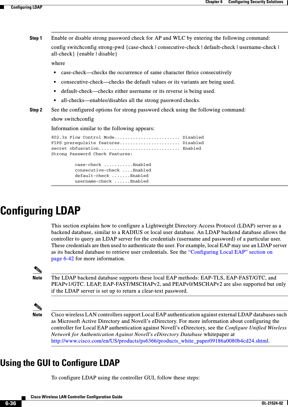  6-36Cisco Wireless LAN Controller Configuration GuideOL-21524-02Chapter 6      Configuring Security Solutions  Configuring LDAPStep 1 Enable or disable strong password check for AP and WLC by entering the following command:config switchconfig strong-pwd {case-check | consecutive-check | default-check | username-check | all-check} {enable | disable}where   • case-check—checks the occurrence of same character thrice consecutively  • consecutive-check—checks the default values or its variants are being used.  • default-check—checks either username or its reverse is being used.  • all-checks—enables/disables all the strong password checks.Step 2 See the configured options for strong password check using the following command:show switchconfigInformation similar to the following appears:802.3x Flow Control Mode......................... DisabledFIPS prerequisite features....................... Disabledsecret obfuscation............................... EnabledStrong Password Check Features:         case-check ...........Enabled         consecutive-check ....Enabled         default-check .......Enabled         username-check ......EnabledConfiguring LDAPThis section explains how to configure a Lightweight Directory Access Protocol (LDAP) server as a backend database, similar to a RADIUS or local user database. An LDAP backend database allows the controller to query an LDAP server for the credentials (username and password) of a particular user. These credentials are then used to authenticate the user. For example, local EAP may use an LDAP server as its backend database to retrieve user credentials. See the “Configuring Local EAP” section on page 6-42 for more information.Note The LDAP backend database supports these local EAP methods: EAP-TLS, EAP-FAST/GTC, and PEAPv1/GTC. LEAP, EAP-FAST/MSCHAPv2, and PEAPv0/MSCHAPv2 are also supported but only if the LDAP server is set up to return a clear-text password.Note Cisco wireless LAN controllers support Local EAP authentication against external LDAP databases such as Microsoft Active Directory and Novell’s eDirectory. For more information about configuring the controller for Local EAP authentication against Novell’s eDirectory, see the Configure Unified Wireless Network for Authentication Against Novell&apos;s eDirectory Database whitepaper at http://www.cisco.com/en/US/products/ps6366/products_white_paper09186a0080b4cd24.shtml.Using the GUI to Configure LDAPTo configure LDAP using the controller GUI, follow these steps: