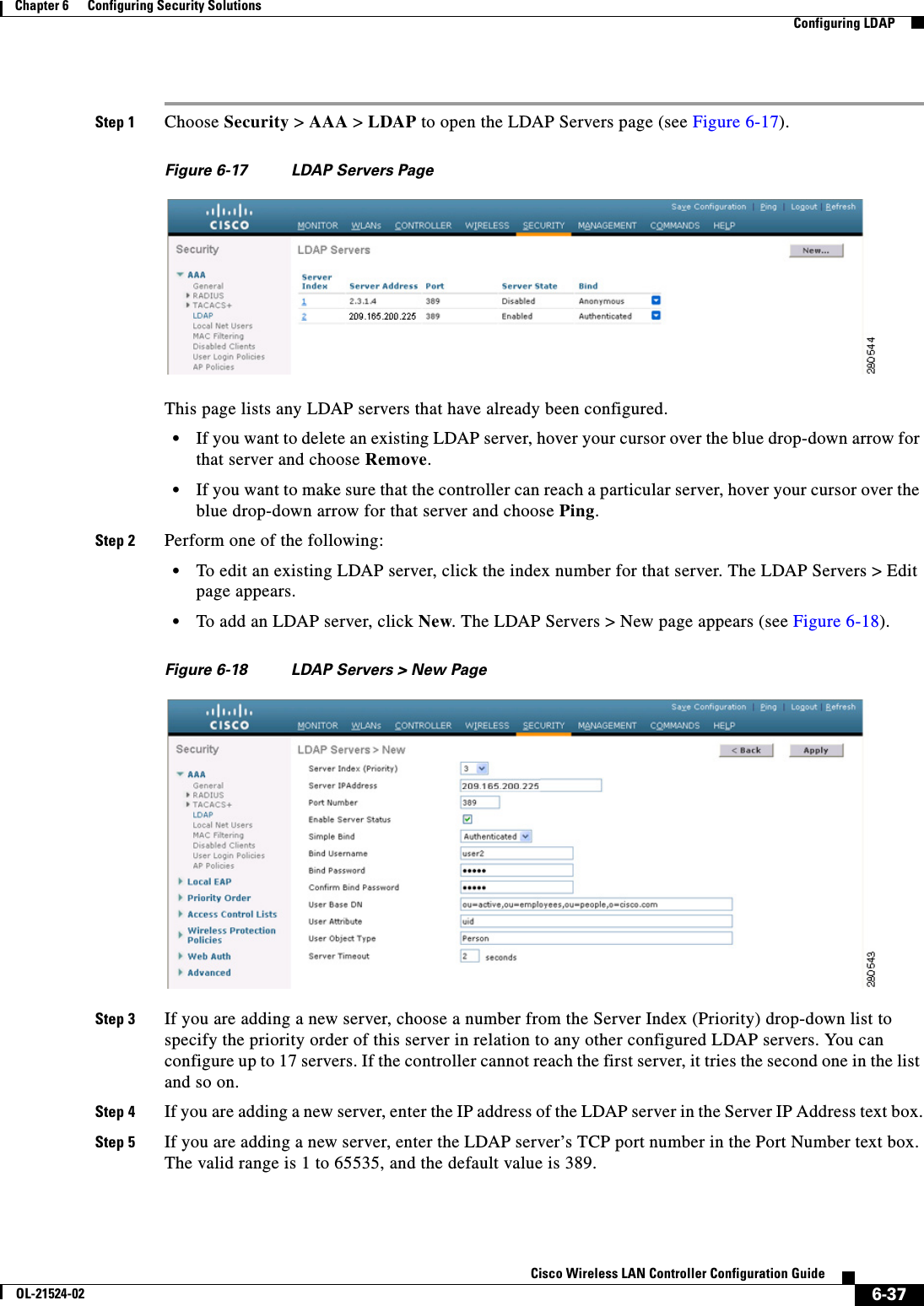  6-37Cisco Wireless LAN Controller Configuration GuideOL-21524-02Chapter 6      Configuring Security Solutions  Configuring LDAPStep 1 Choose Security &gt; AAA &gt; LDAP to open the LDAP Servers page (see Figure 6-17).Figure 6-17 LDAP Servers PageThis page lists any LDAP servers that have already been configured.  • If you want to delete an existing LDAP server, hover your cursor over the blue drop-down arrow for that server and choose Remove.  • If you want to make sure that the controller can reach a particular server, hover your cursor over the blue drop-down arrow for that server and choose Ping.Step 2 Perform one of the following:  • To edit an existing LDAP server, click the index number for that server. The LDAP Servers &gt; Edit page appears.  • To add an LDAP server, click New. The LDAP Servers &gt; New page appears (see Figure 6-18).Figure 6-18 LDAP Servers &gt; New PageStep 3 If you are adding a new server, choose a number from the Server Index (Priority) drop-down list to specify the priority order of this server in relation to any other configured LDAP servers. You can configure up to 17 servers. If the controller cannot reach the first server, it tries the second one in the list and so on.Step 4 If you are adding a new server, enter the IP address of the LDAP server in the Server IP Address text box.Step 5 If you are adding a new server, enter the LDAP server’s TCP port number in the Port Number text box. The valid range is 1 to 65535, and the default value is 389.