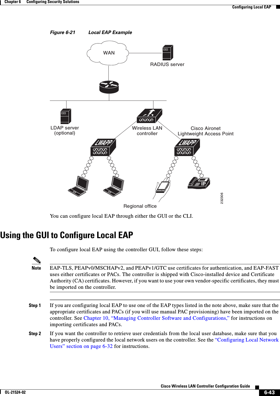  6-43Cisco Wireless LAN Controller Configuration GuideOL-21524-02Chapter 6      Configuring Security Solutions  Configuring Local EAPFigure 6-21 Local EAP ExampleYou can configure local EAP through either the GUI or the CLI.Using the GUI to Configure Local EAPTo configure local EAP using the controller GUI, follow these steps:Note EAP-TLS, PEAPv0/MSCHAPv2, and PEAPv1/GTC use certificates for authentication, and EAP-FAST uses either certificates or PACs. The controller is shipped with Cisco-installed device and Certificate Authority (CA) certificates. However, if you want to use your own vendor-specific certificates, they must be imported on the controller. Step 1 If you are configuring local EAP to use one of the EAP types listed in the note above, make sure that the appropriate certificates and PACs (if you will use manual PAC provisioning) have been imported on the controller. See Chapter 10, “Managing Controller Software and Configurations,” for instructions on importing certificates and PACs.Step 2 If you want the controller to retrieve user credentials from the local user database, make sure that you have properly configured the local network users on the controller. See the “Configuring Local Network Users” section on page 6-32 for instructions.IPLDAP server(optional)Wireless LANcontrollerCisco AironetLightweight Access PointRegional officeRADIUS serverWAN232306