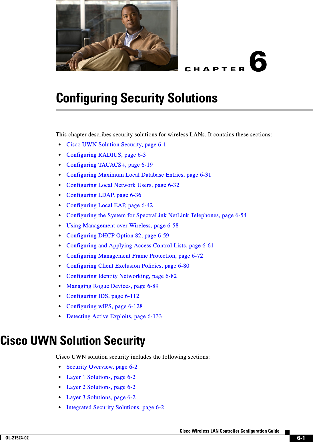 CHAPTER6-1Cisco Wireless LAN Controller Configuration GuideOL-21524-026Configuring Security SolutionsThis chapter describes security solutions for wireless LANs. It contains these sections:  • Cisco UWN Solution Security, page 6-1  • Configuring RADIUS, page 6-3  • Configuring TACACS+, page 6-19  • Configuring Maximum Local Database Entries, page 6-31  • Configuring Local Network Users, page 6-32  • Configuring LDAP, page 6-36  • Configuring Local EAP, page 6-42  • Configuring the System for SpectraLink NetLink Telephones, page 6-54  • Using Management over Wireless, page 6-58  • Configuring DHCP Option 82, page 6-59  • Configuring and Applying Access Control Lists, page 6-61  • Configuring Management Frame Protection, page 6-72  • Configuring Client Exclusion Policies, page 6-80  • Configuring Identity Networking, page 6-82  • Managing Rogue Devices, page 6-89  • Configuring IDS, page 6-112  • Configuring wIPS, page 6-128  • Detecting Active Exploits, page 6-133Cisco UWN Solution SecurityCisco UWN solution security includes the following sections:  • Security Overview, page 6-2  • Layer 1 Solutions, page 6-2  • Layer 2 Solutions, page 6-2  • Layer 3 Solutions, page 6-2  • Integrated Security Solutions, page 6-2