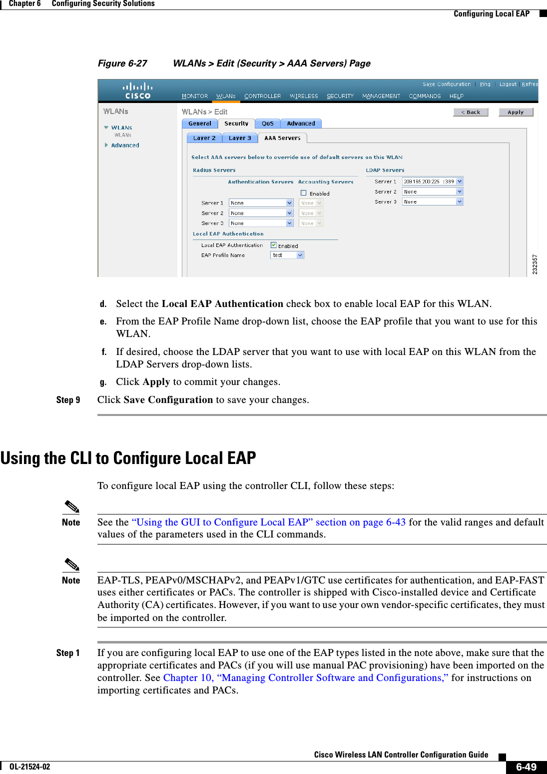  6-49Cisco Wireless LAN Controller Configuration GuideOL-21524-02Chapter 6      Configuring Security Solutions  Configuring Local EAPFigure 6-27 WLANs &gt; Edit (Security &gt; AAA Servers) Paged. Select the Local EAP Authentication check box to enable local EAP for this WLAN.e. From the EAP Profile Name drop-down list, choose the EAP profile that you want to use for this WLAN.f. If desired, choose the LDAP server that you want to use with local EAP on this WLAN from the LDAP Servers drop-down lists.g. Click Apply to commit your changes.Step 9 Click Save Configuration to save your changes.Using the CLI to Configure Local EAPTo configure local EAP using the controller CLI, follow these steps:Note See the “Using the GUI to Configure Local EAP” section on page 6-43 for the valid ranges and default values of the parameters used in the CLI commands.Note EAP-TLS, PEAPv0/MSCHAPv2, and PEAPv1/GTC use certificates for authentication, and EAP-FAST uses either certificates or PACs. The controller is shipped with Cisco-installed device and Certificate Authority (CA) certificates. However, if you want to use your own vendor-specific certificates, they must be imported on the controller. Step 1 If you are configuring local EAP to use one of the EAP types listed in the note above, make sure that the appropriate certificates and PACs (if you will use manual PAC provisioning) have been imported on the controller. See Chapter 10, “Managing Controller Software and Configurations,” for instructions on importing certificates and PACs.