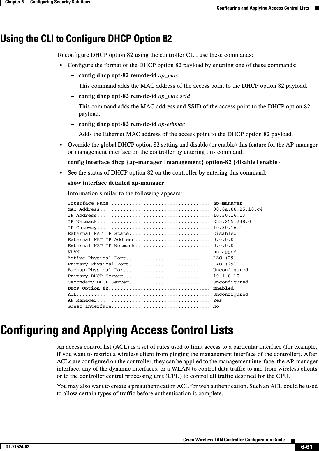  6-61Cisco Wireless LAN Controller Configuration GuideOL-21524-02Chapter 6      Configuring Security Solutions  Configuring and Applying Access Control ListsUsing the CLI to Configure DHCP Option 82To configure DHCP option 82 using the controller CLI, use these commands:  • Configure the format of the DHCP option 82 payload by entering one of these commands:  –config dhcp opt-82 remote-id ap_macThis command adds the MAC address of the access point to the DHCP option 82 payload.  –config dhcp opt-82 remote-id ap_mac:ssidThis command adds the MAC address and SSID of the access point to the DHCP option 82 payload.  –config dhcp opt-82 remote-id ap-ethmacAdds the Ethernet MAC address of the access point to the DHCP option 82 payload.  • Override the global DHCP option 82 setting and disable (or enable) this feature for the AP-manager or management interface on the controller by entering this command:config interface dhcp {ap-manager | management} option-82 {disable | enable}  • See the status of DHCP option 82 on the controller by entering this command:show interface detailed ap-managerInformation similar to the following appears:Interface Name................................... ap-managerMAC Address...................................... 00:0a:88:25:10:c4IP Address....................................... 10.30.16.13IP Netmask....................................... 255.255.248.0IP Gateway....................................... 10.30.16.1External NAT IP State............................ DisabledExternal NAT IP Address.......................... 0.0.0.0External NAT IP Netmask.......................... 0.0.0.0VLAN............................................. untaggedActive Physical Port............................. LAG (29)Primary Physical Port............................ LAG (29)Backup Physical Port............................. UnconfiguredPrimary DHCP Server.............................. 10.1.0.10Secondary DHCP Server............................ UnconfiguredDHCP Option 82................................... EnabledACL.............................................. UnconfiguredAP Manager....................................... YesGuest Interface.................................. NoConfiguring and Applying Access Control ListsAn access control list (ACL) is a set of rules used to limit access to a particular interface (for example, if you want to restrict a wireless client from pinging the management interface of the controller). After ACLs are configured on the controller, they can be applied to the management interface, the AP-manager interface, any of the dynamic interfaces, or a WLAN to control data traffic to and from wireless clients or to the controller central processing unit (CPU) to control all traffic destined for the CPU.You may also want to create a preauthentication ACL for web authentication. Such an ACL could be used to allow certain types of traffic before authentication is complete.