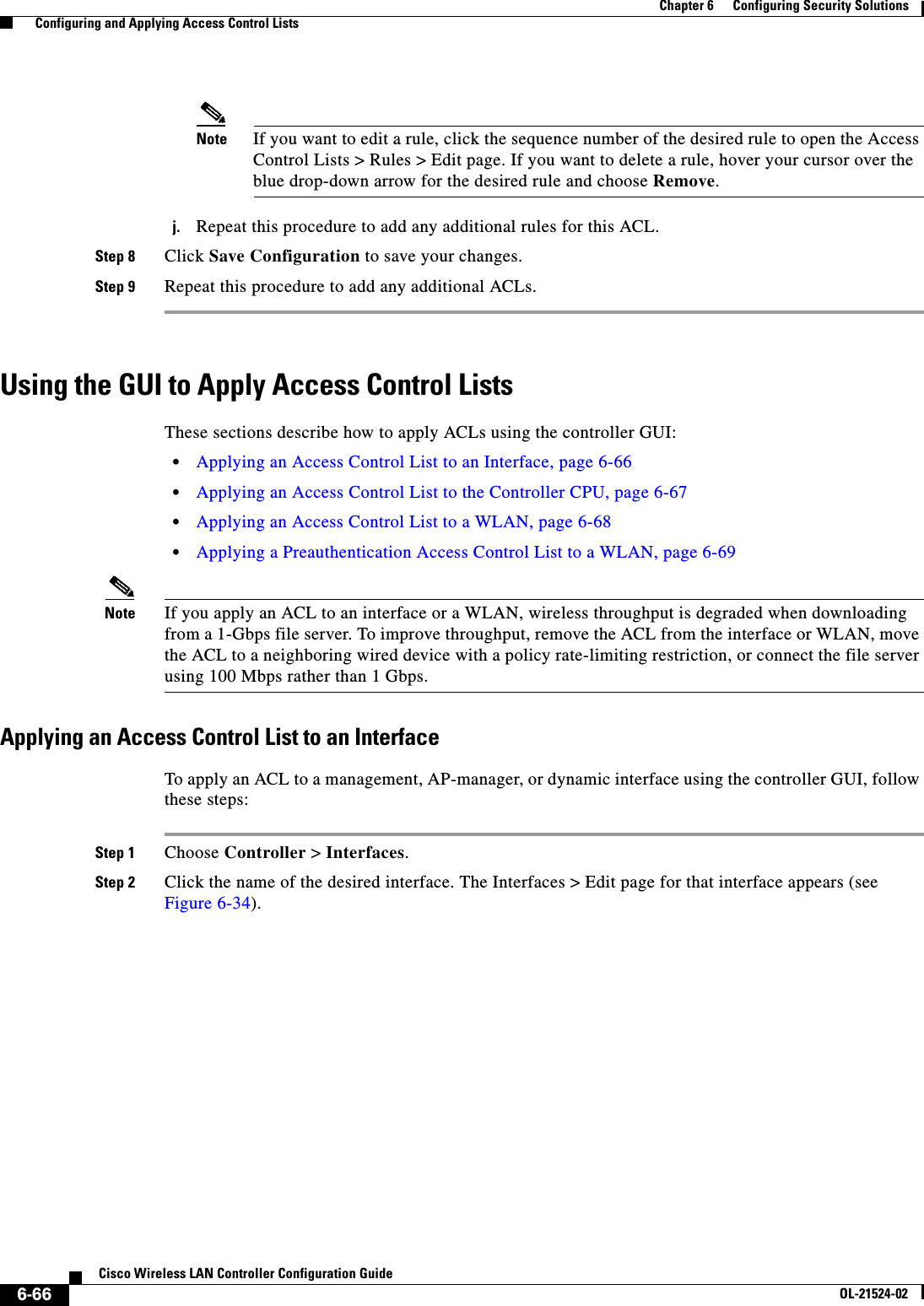  6-66Cisco Wireless LAN Controller Configuration GuideOL-21524-02Chapter 6      Configuring Security Solutions  Configuring and Applying Access Control ListsNote If you want to edit a rule, click the sequence number of the desired rule to open the Access Control Lists &gt; Rules &gt; Edit page. If you want to delete a rule, hover your cursor over the blue drop-down arrow for the desired rule and choose Remove.j. Repeat this procedure to add any additional rules for this ACL.Step 8 Click Save Configuration to save your changes.Step 9 Repeat this procedure to add any additional ACLs.Using the GUI to Apply Access Control ListsThese sections describe how to apply ACLs using the controller GUI:  • Applying an Access Control List to an Interface, page 6-66  • Applying an Access Control List to the Controller CPU, page 6-67  • Applying an Access Control List to a WLAN, page 6-68  • Applying a Preauthentication Access Control List to a WLAN, page 6-69Note If you apply an ACL to an interface or a WLAN, wireless throughput is degraded when downloading from a 1-Gbps file server. To improve throughput, remove the ACL from the interface or WLAN, move the ACL to a neighboring wired device with a policy rate-limiting restriction, or connect the file server using 100 Mbps rather than 1 Gbps.Applying an Access Control List to an InterfaceTo apply an ACL to a management, AP-manager, or dynamic interface using the controller GUI, follow these steps:Step 1 Choose Controller &gt; Interfaces.Step 2 Click the name of the desired interface. The Interfaces &gt; Edit page for that interface appears (see Figure 6-34).