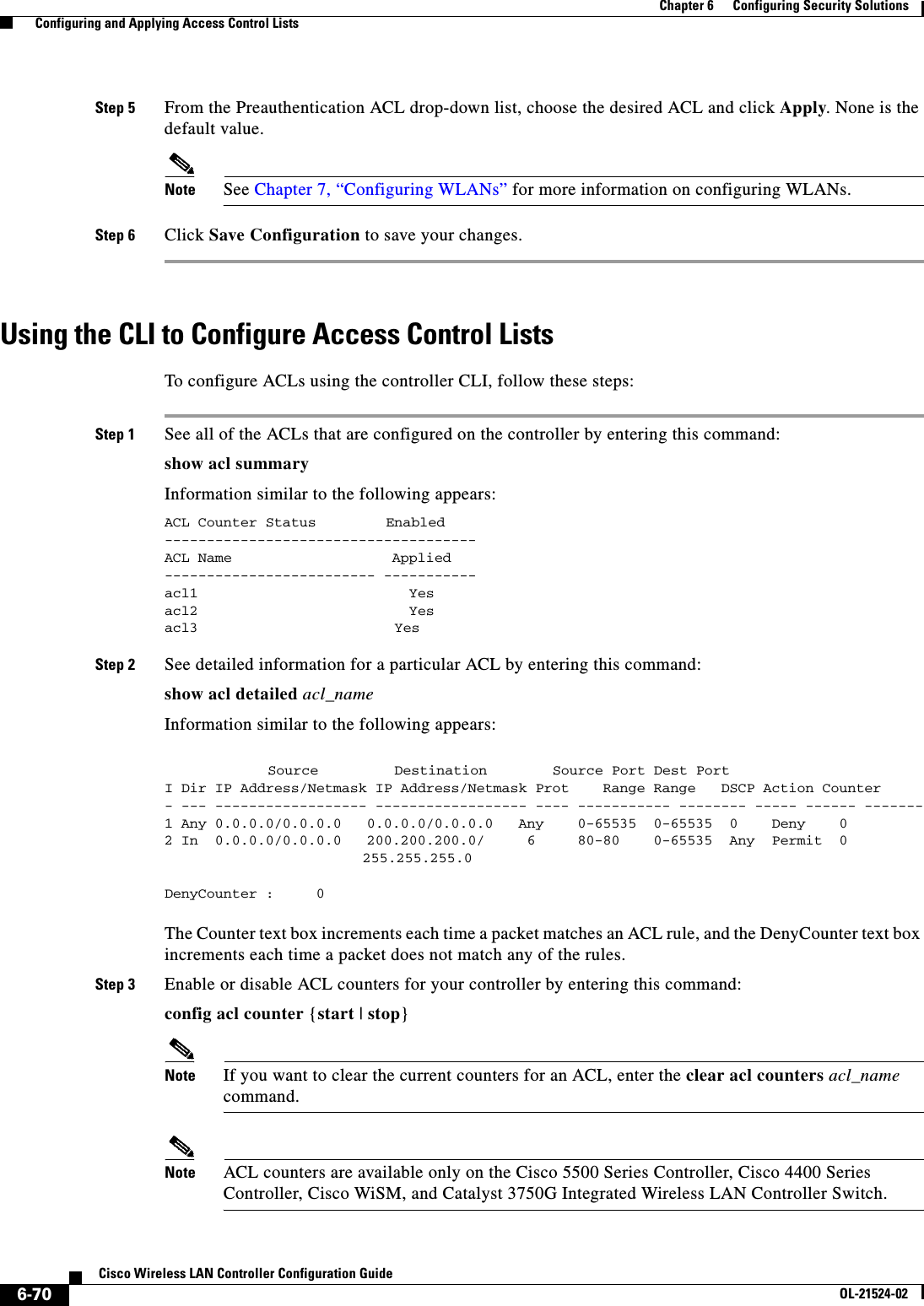  6-70Cisco Wireless LAN Controller Configuration GuideOL-21524-02Chapter 6      Configuring Security Solutions  Configuring and Applying Access Control ListsStep 5 From the Preauthentication ACL drop-down list, choose the desired ACL and click Apply. None is the default value.Note See Chapter 7, “Configuring WLANs” for more information on configuring WLANs.Step 6 Click Save Configuration to save your changes.Using the CLI to Configure Access Control ListsTo configure ACLs using the controller CLI, follow these steps:Step 1 See all of the ACLs that are configured on the controller by entering this command:show acl summaryInformation similar to the following appears:ACL Counter Status   Enabled-------------------------------------ACL Name                   Applied------------------------- -----------acl1                         Yesacl2                         Yesacl3  Yes Step 2 See detailed information for a particular ACL by entering this command:show acl detailed acl_nameInformation similar to the following appears:     Source       Destination       Source Port Dest PortI Dir IP Address/Netmask IP Address/Netmask Prot    Range Range   DSCP Action Counter- --- ------------------ ------------------ ---- ----------- -------- ----- ------ -------1 Any 0.0.0.0/0.0.0.0   0.0.0.0/0.0.0.0   Any    0-65535  0-65535  0    Deny    02 In  0.0.0.0/0.0.0.0   200.200.200.0/     6     80-80    0-65535  Any  Permit  0  255.255.255.0DenyCounter :     0 The Counter text box increments each time a packet matches an ACL rule, and the DenyCounter text box increments each time a packet does not match any of the rules.Step 3 Enable or disable ACL counters for your controller by entering this command:config acl counter {start | stop}Note If you want to clear the current counters for an ACL, enter the clear acl counters acl_name command.Note ACL counters are available only on the Cisco 5500 Series Controller, Cisco 4400 Series Controller, Cisco WiSM, and Catalyst 3750G Integrated Wireless LAN Controller Switch.