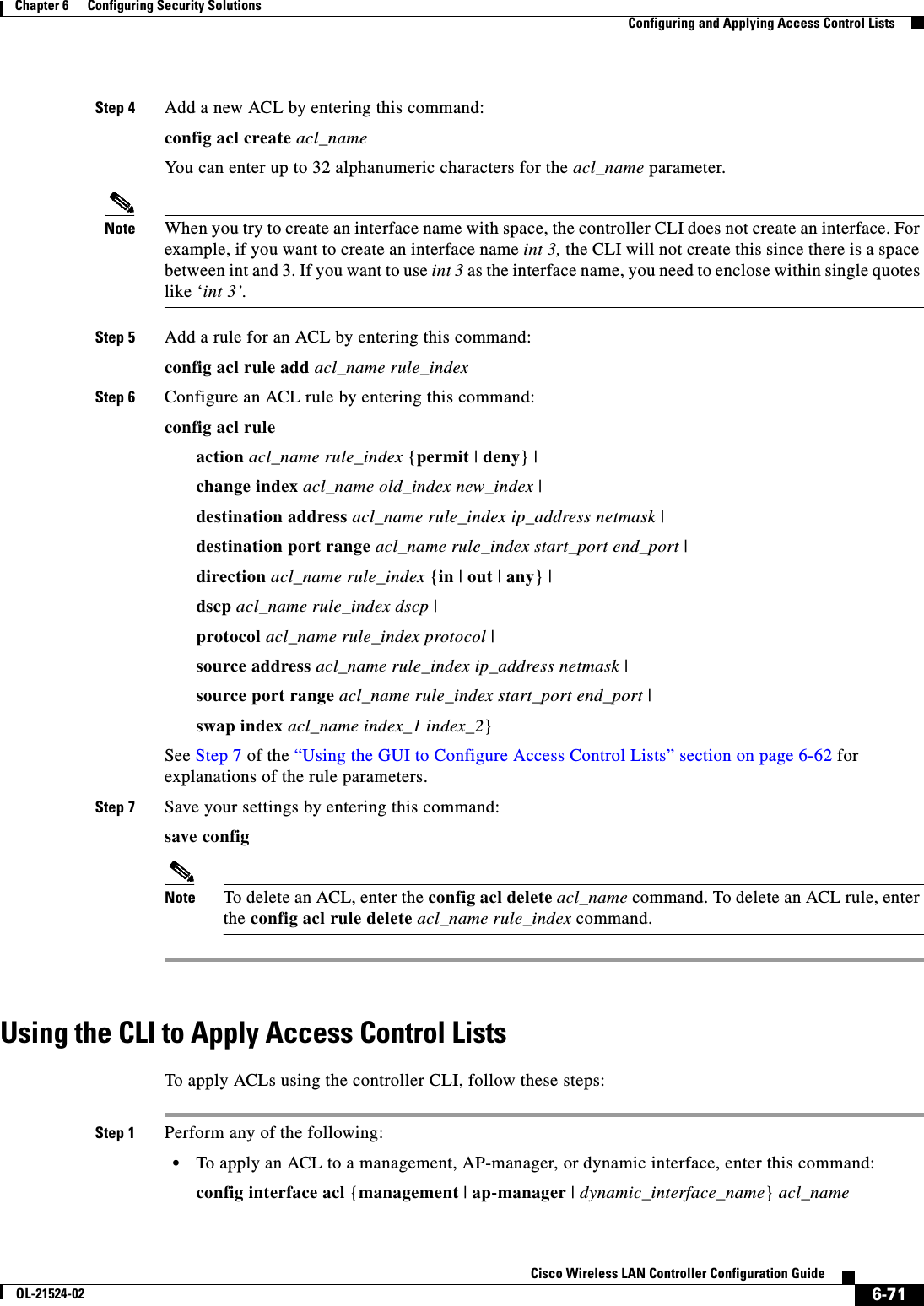  6-71Cisco Wireless LAN Controller Configuration GuideOL-21524-02Chapter 6      Configuring Security Solutions  Configuring and Applying Access Control ListsStep 4 Add a new ACL by entering this command:config acl create acl_nameYou can enter up to 32 alphanumeric characters for the acl_name parameter.Note When you try to create an interface name with space, the controller CLI does not create an interface. For example, if you want to create an interface name int 3, the CLI will not create this since there is a space between int and 3. If you want to use int 3 as the interface name, you need to enclose within single quotes like ‘int 3’.Step 5 Add a rule for an ACL by entering this command:config acl rule add acl_name rule_indexStep 6 Configure an ACL rule by entering this command:config acl rule action acl_name rule_index {permit | deny} |change index acl_name old_index new_index |destination address acl_name rule_index ip_address netmask |destination port range acl_name rule_index start_port end_port |direction acl_name rule_index {in | out | any} |dscp acl_name rule_index dscp |protocol acl_name rule_index protocol |source address acl_name rule_index ip_address netmask |source port range acl_name rule_index start_port end_port |swap index acl_name index_1 index_2}See Step 7 of the “Using the GUI to Configure Access Control Lists” section on page 6-62 for explanations of the rule parameters.Step 7 Save your settings by entering this command:save configNote To delete an ACL, enter the config acl delete acl_name command. To delete an ACL rule, enter the config acl rule delete acl_name rule_index command.Using the CLI to Apply Access Control ListsTo apply ACLs using the controller CLI, follow these steps:Step 1 Perform any of the following:  • To apply an ACL to a management, AP-manager, or dynamic interface, enter this command:config interface acl {management | ap-manager | dynamic_interface_name} acl_name