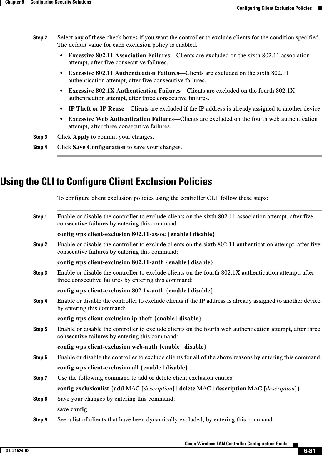  6-81Cisco Wireless LAN Controller Configuration GuideOL-21524-02Chapter 6      Configuring Security Solutions  Configuring Client Exclusion PoliciesStep 2 Select any of these check boxes if you want the controller to exclude clients for the condition specified. The default value for each exclusion policy is enabled.  • Excessive 802.11 Association Failures—Clients are excluded on the sixth 802.11 association attempt, after five consecutive failures.  • Excessive 802.11 Authentication Failures—Clients are excluded on the sixth 802.11 authentication attempt, after five consecutive failures.  • Excessive 802.1X Authentication Failures—Clients are excluded on the fourth 802.1X authentication attempt, after three consecutive failures.  • IP Theft or IP Reuse—Clients are excluded if the IP address is already assigned to another device.  • Excessive Web Authentication Failures—Clients are excluded on the fourth web authentication attempt, after three consecutive failures.Step 3 Click Apply to commit your changes.Step 4 Click Save Configuration to save your changes.Using the CLI to Configure Client Exclusion PoliciesTo configure client exclusion policies using the controller CLI, follow these steps:Step 1 Enable or disable the controller to exclude clients on the sixth 802.11 association attempt, after five consecutive failures by entering this command:config wps client-exclusion 802.11-assoc {enable | disable}Step 2 Enable or disable the controller to exclude clients on the sixth 802.11 authentication attempt, after five consecutive failures by entering this command:config wps client-exclusion 802.11-auth {enable | disable}Step 3 Enable or disable the controller to exclude clients on the fourth 802.1X authentication attempt, after three consecutive failures by entering this command:config wps client-exclusion 802.1x-auth {enable | disable}Step 4 Enable or disable the controller to exclude clients if the IP address is already assigned to another device by entering this command:config wps client-exclusion ip-theft {enable | disable}Step 5 Enable or disable the controller to exclude clients on the fourth web authentication attempt, after three consecutive failures by entering this command:config wps client-exclusion web-auth {enable | disable}Step 6 Enable or disable the controller to exclude clients for all of the above reasons by entering this command:config wps client-exclusion all {enable | disable}Step 7 Use the following command to add or delete client exclusion entries.config exclusionlist {add MAC [description] | delete MAC | description MAC [description]}Step 8 Save your changes by entering this command:save configStep 9 See a list of clients that have been dynamically excluded, by entering this command: