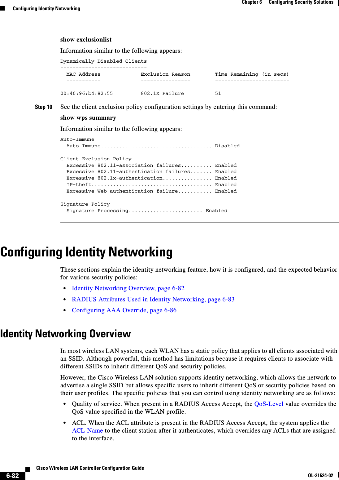  6-82Cisco Wireless LAN Controller Configuration GuideOL-21524-02Chapter 6      Configuring Security Solutions  Configuring Identity Networkingshow exclusionlistInformation similar to the following appears:Dynamically Disabled Clients----------------------------  MAC Address             Exclusion Reason        Time Remaining (in secs)  -----------             ----------------        ------------------------00:40:96:b4:82:55         802.1X Failure          51Step 10 See the client exclusion policy configuration settings by entering this command:show wps summaryInformation similar to the following appears:Auto-Immune  Auto-Immune.................................... DisabledClient Exclusion Policy  Excessive 802.11-association failures.......... Enabled  Excessive 802.11-authentication failures....... Enabled  Excessive 802.1x-authentication................ Enabled  IP-theft....................................... Enabled  Excessive Web authentication failure........... EnabledSignature Policy  Signature Processing........................ Enabled Configuring Identity NetworkingThese sections explain the identity networking feature, how it is configured, and the expected behavior for various security policies:  • Identity Networking Overview, page 6-82  • RADIUS Attributes Used in Identity Networking, page 6-83  • Configuring AAA Override, page 6-86Identity Networking OverviewIn most wireless LAN systems, each WLAN has a static policy that applies to all clients associated with an SSID. Although powerful, this method has limitations because it requires clients to associate with different SSIDs to inherit different QoS and security policies.However, the Cisco Wireless LAN solution supports identity networking, which allows the network to advertise a single SSID but allows specific users to inherit different QoS or security policies based on their user profiles. The specific policies that you can control using identity networking are as follows:  • Quality of service. When present in a RADIUS Access Accept, the QoS-Level value overrides the QoS value specified in the WLAN profile.  • ACL. When the ACL attribute is present in the RADIUS Access Accept, the system applies the ACL-Name to the client station after it authenticates, which overrides any ACLs that are assigned to the interface.