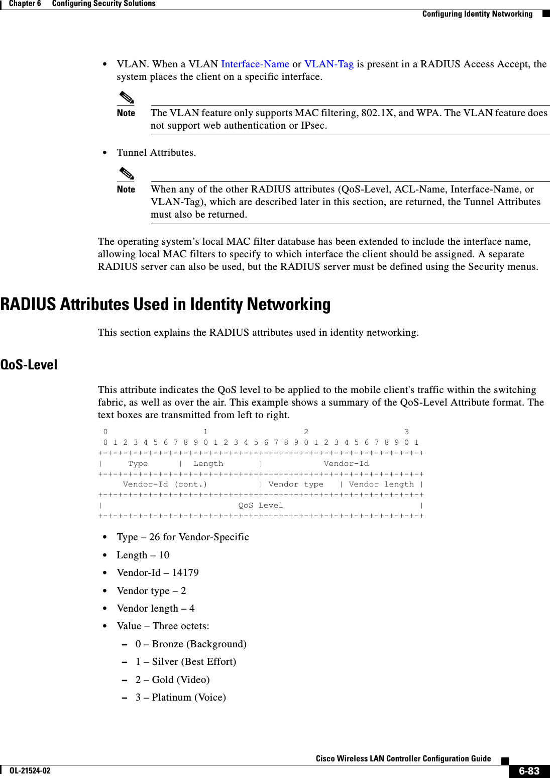  6-83Cisco Wireless LAN Controller Configuration GuideOL-21524-02Chapter 6      Configuring Security Solutions  Configuring Identity Networking  • VLAN. When a VLAN Interface-Name or VLAN-Tag is present in a RADIUS Access Accept, the system places the client on a specific interface. Note The VLAN feature only supports MAC filtering, 802.1X, and WPA. The VLAN feature does not support web authentication or IPsec.  • Tunnel Attributes.Note When any of the other RADIUS attributes (QoS-Level, ACL-Name, Interface-Name, or VLAN-Tag), which are described later in this section, are returned, the Tunnel Attributes must also be returned.The operating system’s local MAC filter database has been extended to include the interface name, allowing local MAC filters to specify to which interface the client should be assigned. A separate RADIUS server can also be used, but the RADIUS server must be defined using the Security menus.RADIUS Attributes Used in Identity NetworkingThis section explains the RADIUS attributes used in identity networking.QoS-LevelThis attribute indicates the QoS level to be applied to the mobile client&apos;s traffic within the switching fabric, as well as over the air. This example shows a summary of the QoS-Level Attribute format. The text boxes are transmitted from left to right. 0                   1                   2                   3  0 1 2 3 4 5 6 7 8 9 0 1 2 3 4 5 6 7 8 9 0 1 2 3 4 5 6 7 8 9 0 1 +-+-+-+-+-+-+-+-+-+-+-+-+-+-+-+-+-+-+-+-+-+-+-+-+-+-+-+-+-+-+-+-+ |     Type      |  Length       |            Vendor-Id +-+-+-+-+-+-+-+-+-+-+-+-+-+-+-+-+-+-+-+-+-+-+-+-+-+-+-+-+-+-+-+-+      Vendor-Id (cont.)          | Vendor type   | Vendor length | +-+-+-+-+-+-+-+-+-+-+-+-+-+-+-+-+-+-+-+-+-+-+-+-+-+-+-+-+-+-+-+-+ |                           QoS Level                           | +-+-+-+-+-+-+-+-+-+-+-+-+-+-+-+-+-+-+-+-+-+-+-+-+-+-+-+-+-+-+-+-+   • Type – 26 for Vendor-Specific  • Length – 10  • Vendor-Id – 14179  • Vendor type – 2  • Vendor length – 4  • Value – Three octets:  –0 – Bronze (Background)  –1 – Silver (Best Effort)  –2 – Gold (Video)  –3 – Platinum (Voice)