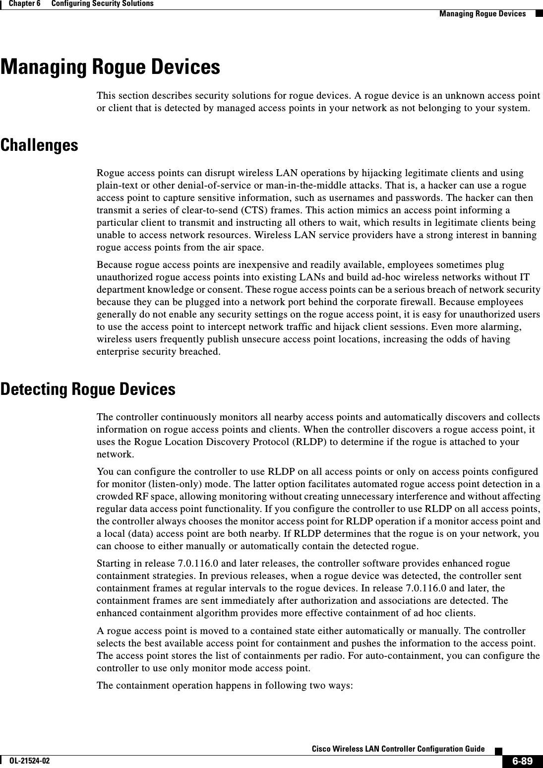  6-89Cisco Wireless LAN Controller Configuration GuideOL-21524-02Chapter 6      Configuring Security Solutions  Managing Rogue DevicesManaging Rogue DevicesThis section describes security solutions for rogue devices. A rogue device is an unknown access point or client that is detected by managed access points in your network as not belonging to your system.ChallengesRogue access points can disrupt wireless LAN operations by hijacking legitimate clients and using plain-text or other denial-of-service or man-in-the-middle attacks. That is, a hacker can use a rogue access point to capture sensitive information, such as usernames and passwords. The hacker can then transmit a series of clear-to-send (CTS) frames. This action mimics an access point informing a particular client to transmit and instructing all others to wait, which results in legitimate clients being unable to access network resources. Wireless LAN service providers have a strong interest in banning rogue access points from the air space.Because rogue access points are inexpensive and readily available, employees sometimes plug unauthorized rogue access points into existing LANs and build ad-hoc wireless networks without IT department knowledge or consent. These rogue access points can be a serious breach of network security because they can be plugged into a network port behind the corporate firewall. Because employees generally do not enable any security settings on the rogue access point, it is easy for unauthorized users to use the access point to intercept network traffic and hijack client sessions. Even more alarming, wireless users frequently publish unsecure access point locations, increasing the odds of having enterprise security breached. Detecting Rogue DevicesThe controller continuously monitors all nearby access points and automatically discovers and collects information on rogue access points and clients. When the controller discovers a rogue access point, it uses the Rogue Location Discovery Protocol (RLDP) to determine if the rogue is attached to your network.You can configure the controller to use RLDP on all access points or only on access points configured for monitor (listen-only) mode. The latter option facilitates automated rogue access point detection in a crowded RF space, allowing monitoring without creating unnecessary interference and without affecting regular data access point functionality. If you configure the controller to use RLDP on all access points, the controller always chooses the monitor access point for RLDP operation if a monitor access point and a local (data) access point are both nearby. If RLDP determines that the rogue is on your network, you can choose to either manually or automatically contain the detected rogue.Starting in release 7.0.116.0 and later releases, the controller software provides enhanced rogue containment strategies. In previous releases, when a rogue device was detected, the controller sent containment frames at regular intervals to the rogue devices. In release 7.0.116.0 and later, the containment frames are sent immediately after authorization and associations are detected. The enhanced containment algorithm provides more effective containment of ad hoc clients.A rogue access point is moved to a contained state either automatically or manually. The controller selects the best available access point for containment and pushes the information to the access point. The access point stores the list of containments per radio. For auto-containment, you can configure the controller to use only monitor mode access point. The containment operation happens in following two ways: