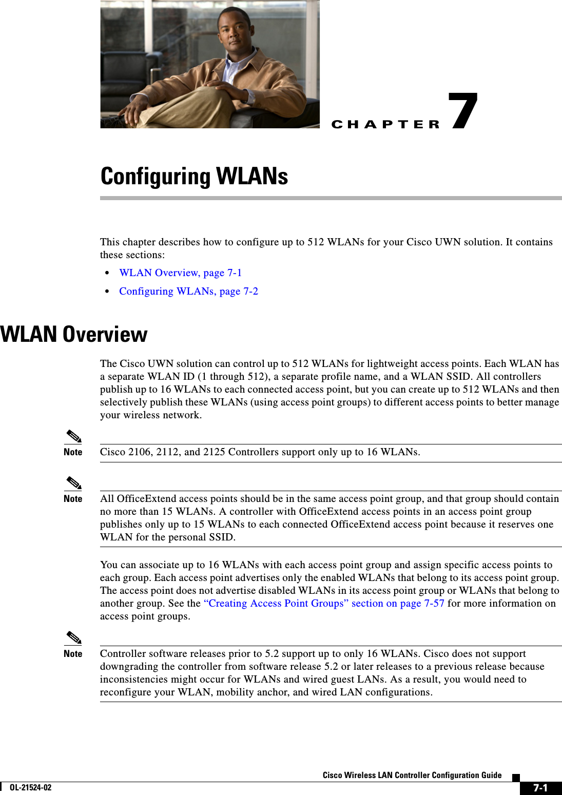 CHAPTER7-1Cisco Wireless LAN Controller Configuration GuideOL-21524-027Configuring WLANsThis chapter describes how to configure up to 512 WLANs for your Cisco UWN solution. It contains these sections:  • WLAN Overview, page 7-1  • Configuring WLANs, page 7-2WLAN OverviewThe Cisco UWN solution can control up to 512 WLANs for lightweight access points. Each WLAN has a separate WLAN ID (1 through 512), a separate profile name, and a WLAN SSID. All controllers publish up to 16 WLANs to each connected access point, but you can create up to 512 WLANs and then selectively publish these WLANs (using access point groups) to different access points to better manage your wireless network.Note Cisco 2106, 2112, and 2125 Controllers support only up to 16 WLANs.Note All OfficeExtend access points should be in the same access point group, and that group should contain no more than 15 WLANs. A controller with OfficeExtend access points in an access point group publishes only up to 15 WLANs to each connected OfficeExtend access point because it reserves one WLAN for the personal SSID.You can associate up to 16 WLANs with each access point group and assign specific access points to each group. Each access point advertises only the enabled WLANs that belong to its access point group. The access point does not advertise disabled WLANs in its access point group or WLANs that belong to another group. See the “Creating Access Point Groups” section on page 7-57 for more information on access point groups.Note Controller software releases prior to 5.2 support up to only 16 WLANs. Cisco does not support downgrading the controller from software release 5.2 or later releases to a previous release because inconsistencies might occur for WLANs and wired guest LANs. As a result, you would need to reconfigure your WLAN, mobility anchor, and wired LAN configurations.