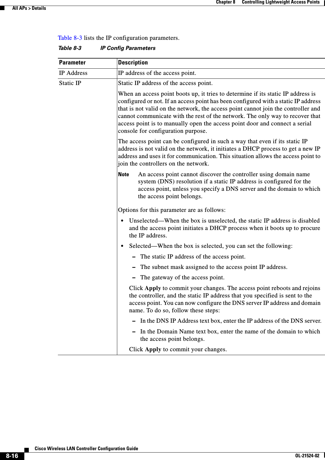  8-16Cisco Wireless LAN Controller Configuration GuideOL-21524-02Chapter 8      Controlling Lightweight Access Points  All APs &gt; DetailsTable 8-3 lists the IP configuration parameters.Ta b l e  8-3 IP Config ParametersParameter DescriptionIP Address IP address of the access point. Static IP Static IP address of the access point.When an access point boots up, it tries to determine if its static IP address is configured or not. If an access point has been configured with a static IP address that is not valid on the network, the access point cannot join the controller and cannot communicate with the rest of the network. The only way to recover that access point is to manually open the access point door and connect a serial console for configuration purpose.The access point can be configured in such a way that even if its static IP address is not valid on the network, it initiates a DHCP process to get a new IP address and uses it for communication. This situation allows the access point to join the controllers on the network.Note An access point cannot discover the controller using domain name system (DNS) resolution if a static IP address is configured for the access point, unless you specify a DNS server and the domain to which the access point belongs.Options for this parameter are as follows:   • Unselected—When the box is unselected, the static IP address is disabled and the access point initiates a DHCP process when it boots up to procure the IP address.  • Selected—When the box is selected, you can set the following:  –The static IP address of the access point.  –The subnet mask assigned to the access point IP address.  –The gateway of the access point.Click Apply to commit your changes. The access point reboots and rejoins the controller, and the static IP address that you specified is sent to the access point. You can now configure the DNS server IP address and domain name. To do so, follow these steps:  –In the DNS IP Address text box, enter the IP address of the DNS server.  –In the Domain Name text box, enter the name of the domain to which the access point belongs.Click Apply to commit your changes.