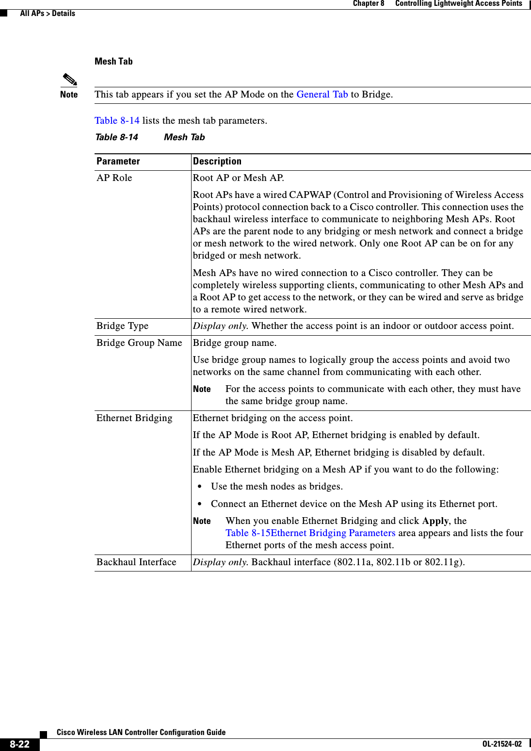  8-22Cisco Wireless LAN Controller Configuration GuideOL-21524-02Chapter 8      Controlling Lightweight Access Points  All APs &gt; DetailsMesh TabNote This tab appears if you set the AP Mode on the General Tab to Bridge.Table 8-14 lists the mesh tab parameters.Ta b l e  8-14 Mesh Tab Parameter DescriptionAP Role Root AP or Mesh AP.Root APs have a wired CAPWAP (Control and Provisioning of Wireless Access Points) protocol connection back to a Cisco controller. This connection uses the backhaul wireless interface to communicate to neighboring Mesh APs. Root APs are the parent node to any bridging or mesh network and connect a bridge or mesh network to the wired network. Only one Root AP can be on for any bridged or mesh network.Mesh APs have no wired connection to a Cisco controller. They can be completely wireless supporting clients, communicating to other Mesh APs and a Root AP to get access to the network, or they can be wired and serve as bridge to a remote wired network.Bridge Type Display only. Whether the access point is an indoor or outdoor access point.Bridge Group Name Bridge group name. Use bridge group names to logically group the access points and avoid two networks on the same channel from communicating with each other.Note For the access points to communicate with each other, they must have the same bridge group name.Ethernet Bridging Ethernet bridging on the access point. If the AP Mode is Root AP, Ethernet bridging is enabled by default.If the AP Mode is Mesh AP, Ethernet bridging is disabled by default.Enable Ethernet bridging on a Mesh AP if you want to do the following:  • Use the mesh nodes as bridges.  • Connect an Ethernet device on the Mesh AP using its Ethernet port.Note When you enable Ethernet Bridging and click Apply, the Table 8-15Ethernet Bridging Parameters area appears and lists the four Ethernet ports of the mesh access point.Backhaul Interface Display only. Backhaul interface (802.11a, 802.11b or 802.11g).