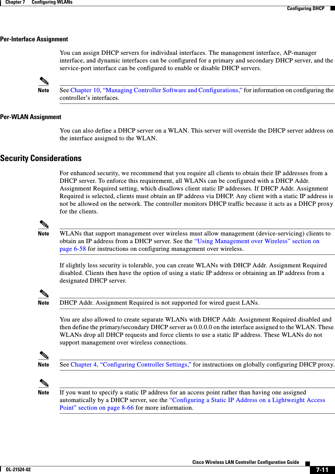  7-11Cisco Wireless LAN Controller Configuration GuideOL-21524-02Chapter 7      Configuring WLANs  Configuring DHCPPer-Interface AssignmentYou can assign DHCP servers for individual interfaces. The management interface, AP-manager interface, and dynamic interfaces can be configured for a primary and secondary DHCP server, and the service-port interface can be configured to enable or disable DHCP servers.Note See Chapter 10, “Managing Controller Software and Configurations,” for information on configuring the controller’s interfaces.Per-WLAN AssignmentYou can also define a DHCP server on a WLAN. This server will override the DHCP server address on the interface assigned to the WLAN.Security ConsiderationsFor enhanced security, we recommend that you require all clients to obtain their IP addresses from a DHCP server. To enforce this requirement, all WLANs can be configured with a DHCP Addr. Assignment Required setting, which disallows client static IP addresses. If DHCP Addr. Assignment Required is selected, clients must obtain an IP address via DHCP. Any client with a static IP address is not be allowed on the network. The controller monitors DHCP traffic because it acts as a DHCP proxy for the clients.Note WLANs that support management over wireless must allow management (device-servicing) clients to obtain an IP address from a DHCP server. See the “Using Management over Wireless” section on page 6-58 for instructions on configuring management over wireless.If slightly less security is tolerable, you can create WLANs with DHCP Addr. Assignment Required disabled. Clients then have the option of using a static IP address or obtaining an IP address from a designated DHCP server.Note DHCP Addr. Assignment Required is not supported for wired guest LANs.You are also allowed to create separate WLANs with DHCP Addr. Assignment Required disabled and then define the primary/secondary DHCP server as 0.0.0.0 on the interface assigned to the WLAN. These WLANs drop all DHCP requests and force clients to use a static IP address. These WLANs do not support management over wireless connections.Note See Chapter 4, “Configuring Controller Settings,” for instructions on globally configuring DHCP proxy.Note If you want to specify a static IP address for an access point rather than having one assigned automatically by a DHCP server, see the “Configuring a Static IP Address on a Lightweight Access Point” section on page 8-66 for more information.