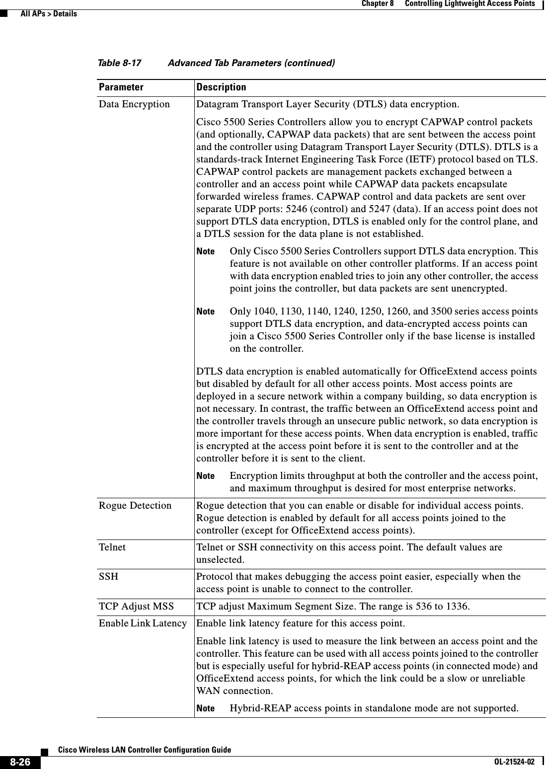  8-26Cisco Wireless LAN Controller Configuration GuideOL-21524-02Chapter 8      Controlling Lightweight Access Points  All APs &gt; DetailsData Encryption Datagram Transport Layer Security (DTLS) data encryption.Cisco 5500 Series Controllers allow you to encrypt CAPWAP control packets (and optionally, CAPWAP data packets) that are sent between the access point and the controller using Datagram Transport Layer Security (DTLS). DTLS is a standards-track Internet Engineering Task Force (IETF) protocol based on TLS. CAPWAP control packets are management packets exchanged between a controller and an access point while CAPWAP data packets encapsulate forwarded wireless frames. CAPWAP control and data packets are sent over separate UDP ports: 5246 (control) and 5247 (data). If an access point does not support DTLS data encryption, DTLS is enabled only for the control plane, and a DTLS session for the data plane is not established.Note Only Cisco 5500 Series Controllers support DTLS data encryption. This feature is not available on other controller platforms. If an access point with data encryption enabled tries to join any other controller, the access point joins the controller, but data packets are sent unencrypted.Note Only 1040, 1130, 1140, 1240, 1250, 1260, and 3500 series access points support DTLS data encryption, and data-encrypted access points can join a Cisco 5500 Series Controller only if the base license is installed on the controller. DTLS data encryption is enabled automatically for OfficeExtend access points but disabled by default for all other access points. Most access points are deployed in a secure network within a company building, so data encryption is not necessary. In contrast, the traffic between an OfficeExtend access point and the controller travels through an unsecure public network, so data encryption is more important for these access points. When data encryption is enabled, traffic is encrypted at the access point before it is sent to the controller and at the controller before it is sent to the client.Note Encryption limits throughput at both the controller and the access point, and maximum throughput is desired for most enterprise networks.Rogue Detection Rogue detection that you can enable or disable for individual access points. Rogue detection is enabled by default for all access points joined to the controller (except for OfficeExtend access points).Telnet Telnet or SSH connectivity on this access point. The default values are unselected.SSH Protocol that makes debugging the access point easier, especially when the access point is unable to connect to the controller.TCP Adjust MSS TCP adjust Maximum Segment Size. The range is 536 to 1336.Enable Link Latency  Enable link latency feature for this access point.Enable link latency is used to measure the link between an access point and the controller. This feature can be used with all access points joined to the controller but is especially useful for hybrid-REAP access points (in connected mode) and OfficeExtend access points, for which the link could be a slow or unreliable WAN connection. Note Hybrid-REAP access points in standalone mode are not supported.Table 8-17 Advanced Tab Parameters (continued)Parameter Description