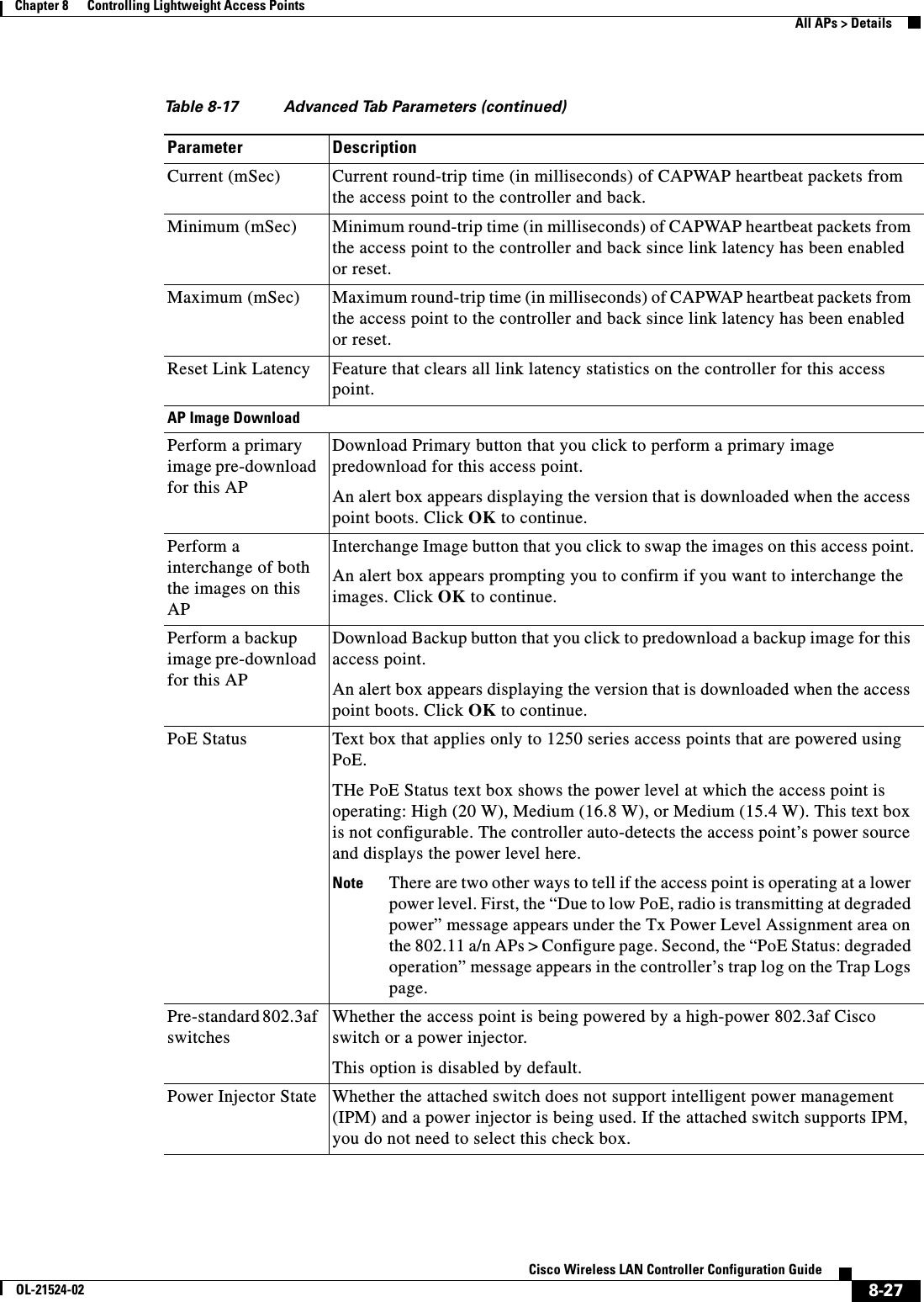  8-27Cisco Wireless LAN Controller Configuration GuideOL-21524-02Chapter 8      Controlling Lightweight Access Points  All APs &gt; DetailsCurrent (mSec) Current round-trip time (in milliseconds) of CAPWAP heartbeat packets from the access point to the controller and back.Minimum (mSec) Minimum round-trip time (in milliseconds) of CAPWAP heartbeat packets from the access point to the controller and back since link latency has been enabled or reset. Maximum (mSec) Maximum round-trip time (in milliseconds) of CAPWAP heartbeat packets from the access point to the controller and back since link latency has been enabled or reset. Reset Link Latency Feature that clears all link latency statistics on the controller for this access point.AP Image DownloadPerform a primary image pre-download for this APDownload Primary button that you click to perform a primary image predownload for this access point.An alert box appears displaying the version that is downloaded when the access point boots. Click OK to continue.Perform a interchange of both the images on this APInterchange Image button that you click to swap the images on this access point.An alert box appears prompting you to confirm if you want to interchange the images. Click OK to continue.Perform a backup image pre-download for this APDownload Backup button that you click to predownload a backup image for this access point.An alert box appears displaying the version that is downloaded when the access point boots. Click OK to continue.PoE Status Text box that applies only to 1250 series access points that are powered using PoE. THe PoE Status text box shows the power level at which the access point is operating: High (20 W), Medium (16.8 W), or Medium (15.4 W). This text box is not configurable. The controller auto-detects the access point’s power source and displays the power level here.Note There are two other ways to tell if the access point is operating at a lower power level. First, the “Due to low PoE, radio is transmitting at degraded power” message appears under the Tx Power Level Assignment area on the 802.11 a/n APs &gt; Configure page. Second, the “PoE Status: degraded operation” message appears in the controller’s trap log on the Trap Logs page.Pre-standard 802.3af switchesWhether the access point is being powered by a high-power 802.3af Cisco switch or a power injector.This option is disabled by default.Power Injector State Whether the attached switch does not support intelligent power management (IPM) and a power injector is being used. If the attached switch supports IPM, you do not need to select this check box.Table 8-17 Advanced Tab Parameters (continued)Parameter Description