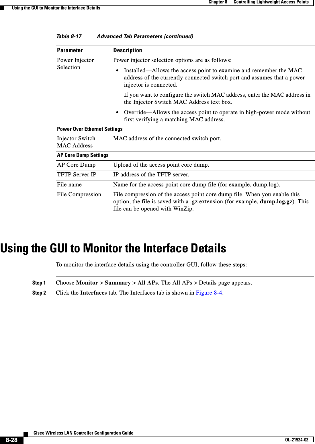  8-28Cisco Wireless LAN Controller Configuration GuideOL-21524-02Chapter 8      Controlling Lightweight Access Points  Using the GUI to Monitor the Interface DetailsUsing the GUI to Monitor the Interface DetailsTo monitor the interface details using the controller GUI, follow these steps:Step 1 Choose Monitor &gt; Summary &gt; All APs. The All APs &gt; Details page appears.Step 2 Click the Interfaces tab. The Interfaces tab is shown in Figure 8-4.Power Injector SelectionPower injector selection options are as follows:  • Installed—Allows the access point to examine and remember the MAC address of the currently connected switch port and assumes that a power injector is connected. If you want to configure the switch MAC address, enter the MAC address in the Injector Switch MAC Address text box.   • Override—Allows the access point to operate in high-power mode without first verifying a matching MAC address. Power Over Ethernet SettingsInjector Switch MAC AddressMAC address of the connected switch port.AP Core Dump SettingsAP Core Dump Upload of the access point core dump.TFTP Server IP IP address of the TFTP server.File name Name for the access point core dump file (for example, dump.log).File Compression  File compression of the access point core dump file. When you enable this option, the file is saved with a .gz extension (for example, dump.log.gz). This file can be opened with WinZip.Table 8-17 Advanced Tab Parameters (continued)Parameter Description