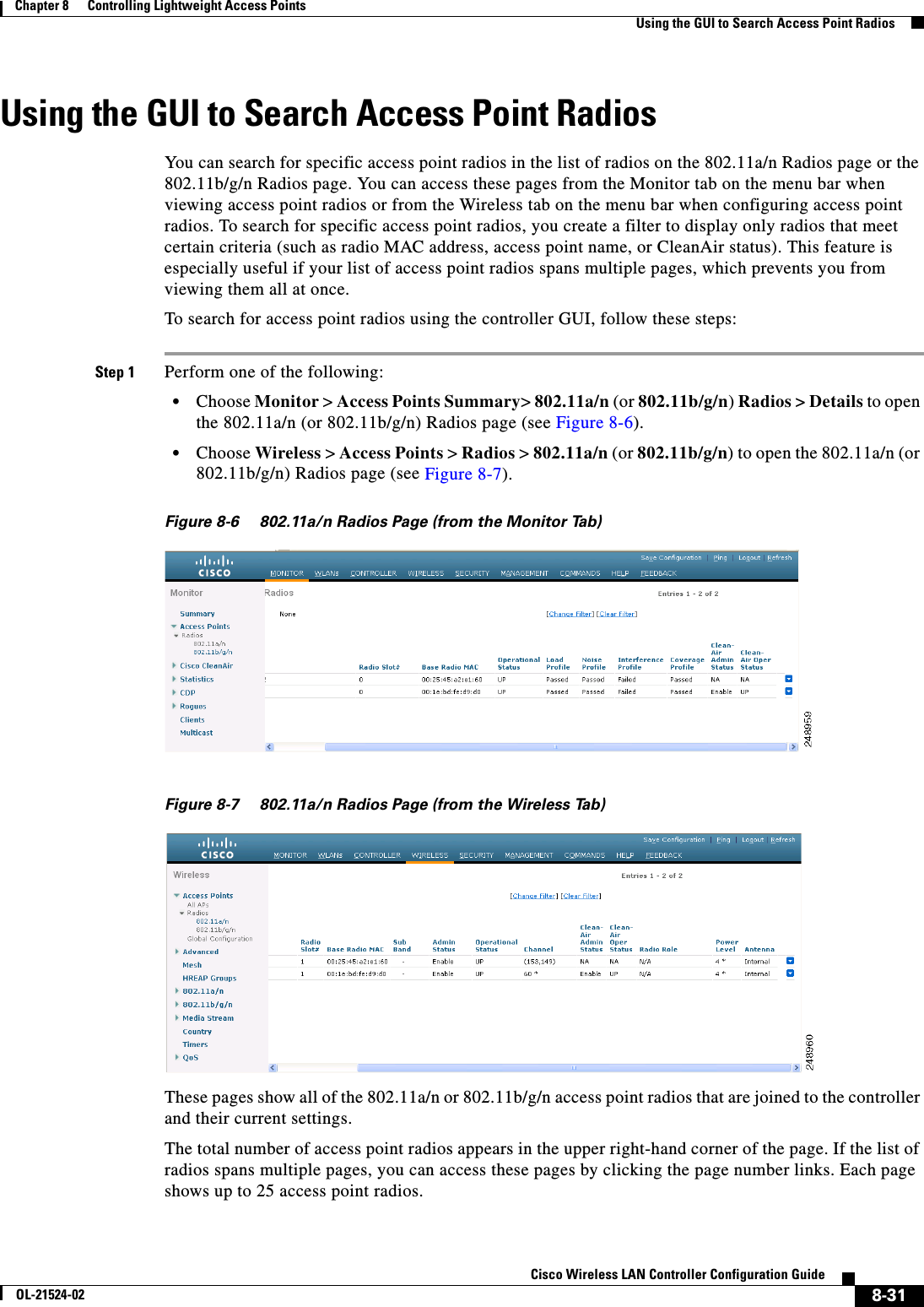  8-31Cisco Wireless LAN Controller Configuration GuideOL-21524-02Chapter 8      Controlling Lightweight Access Points  Using the GUI to Search Access Point RadiosUsing the GUI to Search Access Point RadiosYou can search for specific access point radios in the list of radios on the 802.11a/n Radios page or the 802.11b/g/n Radios page. You can access these pages from the Monitor tab on the menu bar when viewing access point radios or from the Wireless tab on the menu bar when configuring access point radios. To search for specific access point radios, you create a filter to display only radios that meet certain criteria (such as radio MAC address, access point name, or CleanAir status). This feature is especially useful if your list of access point radios spans multiple pages, which prevents you from viewing them all at once. To search for access point radios using the controller GUI, follow these steps:Step 1 Perform one of the following:  • Choose Monitor &gt; Access Points Summary&gt; 802.11a/n (or 802.11b/g/n) Radios &gt; Details to open the 802.11a/n (or 802.11b/g/n) Radios page (see Figure 8-6).  • Choose Wireless &gt; Access Points &gt; Radios &gt; 802.11a/n (or 802.11b/g/n) to open the 802.11a/n (or 802.11b/g/n) Radios page (see Figure 8-7).Figure 8-6 802.11a/n Radios Page (from the Monitor Tab)Figure 8-7 802.11a/n Radios Page (from the Wireless Tab)These pages show all of the 802.11a/n or 802.11b/g/n access point radios that are joined to the controller and their current settings.The total number of access point radios appears in the upper right-hand corner of the page. If the list of radios spans multiple pages, you can access these pages by clicking the page number links. Each page shows up to 25 access point radios.