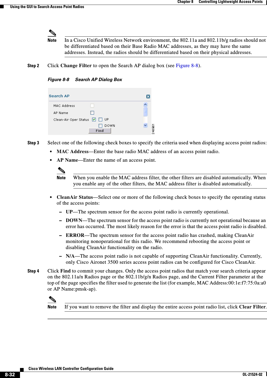  8-32Cisco Wireless LAN Controller Configuration GuideOL-21524-02Chapter 8      Controlling Lightweight Access Points  Using the GUI to Search Access Point RadiosNote In a Cisco Unified Wireless Network environment, the 802.11a and 802.11b/g radios should not be differentiated based on their Base Radio MAC addresses, as they may have the same addresses. Instead, the radios should be differentiated based on their physical addresses.Step 2 Click Change Filter to open the Search AP dialog box (see Figure 8-8).Figure 8-8 Search AP Dialog BoxStep 3 Select one of the following check boxes to specify the criteria used when displaying access point radios:  • MAC Address—Enter the base radio MAC address of an access point radio.  • AP Name—Enter the name of an access point.Note When you enable the MAC address filter, the other filters are disabled automatically. When you enable any of the other filters, the MAC address filter is disabled automatically.  • CleanAir Status—Select one or more of the following check boxes to specify the operating status of the access points:  –UP—The spectrum sensor for the access point radio is currently operational.  –DOWN—The spectrum sensor for the access point radio is currently not operational because an error has occurred. The most likely reason for the error is that the access point radio is disabled.  –ERROR—The spectrum sensor for the access point radio has crashed, making CleanAir monitoring nonoperational for this radio. We recommend rebooting the access point or disabling CleanAir functionality on the radio.  –N/A—The access point radio is not capable of supporting CleanAir functionality. Currently, only Cisco Aironet 3500 series access point radios can be configured for Cisco CleanAir.Step 4 Click Find to commit your changes. Only the access point radios that match your search criteria appear on the 802.11a/n Radios page or the 802.11b/g/n Radios page, and the Current Filter parameter at the top of the page specifies the filter used to generate the list (for example, MAC Address:00:1e:f7:75:0a:a0 or AP Name:pmsk-ap).Note If you want to remove the filter and display the entire access point radio list, click Clear Filter.