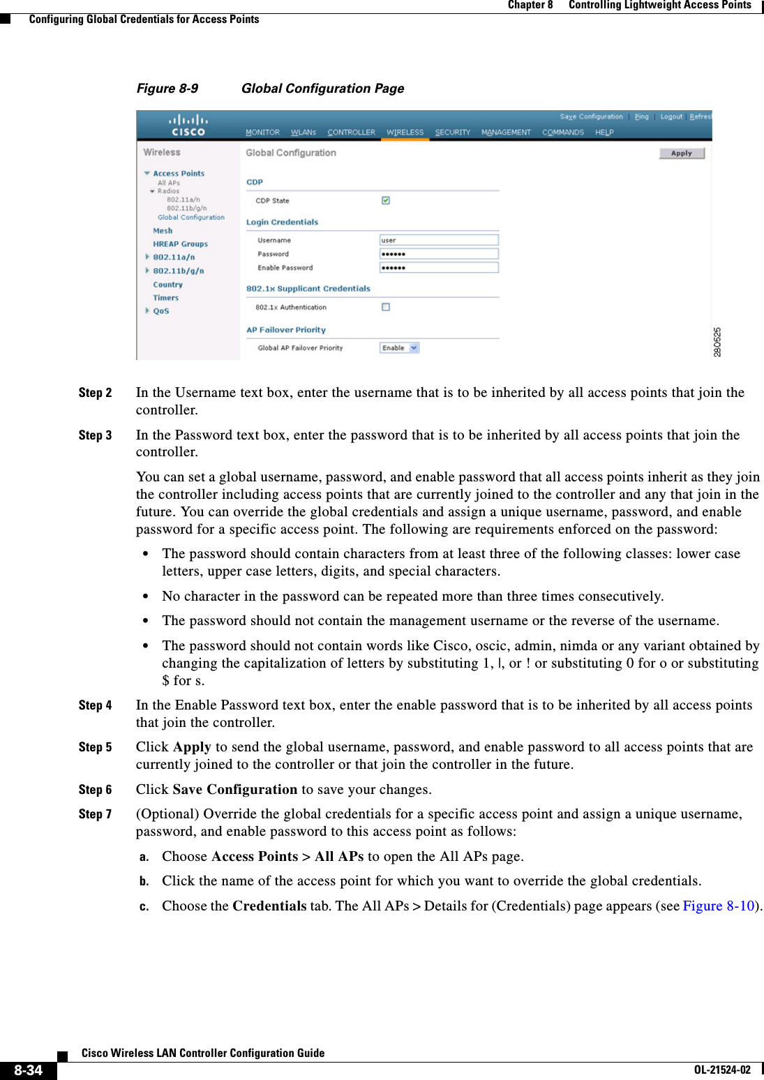  8-34Cisco Wireless LAN Controller Configuration GuideOL-21524-02Chapter 8      Controlling Lightweight Access Points  Configuring Global Credentials for Access PointsFigure 8-9 Global Configuration PageStep 2 In the Username text box, enter the username that is to be inherited by all access points that join the controller.Step 3 In the Password text box, enter the password that is to be inherited by all access points that join the controller.You can set a global username, password, and enable password that all access points inherit as they join the controller including access points that are currently joined to the controller and any that join in the future. You can override the global credentials and assign a unique username, password, and enable password for a specific access point. The following are requirements enforced on the password:  • The password should contain characters from at least three of the following classes: lower case letters, upper case letters, digits, and special characters.   • No character in the password can be repeated more than three times consecutively.   • The password should not contain the management username or the reverse of the username.  • The password should not contain words like Cisco, oscic, admin, nimda or any variant obtained by changing the capitalization of letters by substituting 1, |, or ! or substituting 0 for o or substituting $ for s.Step 4 In the Enable Password text box, enter the enable password that is to be inherited by all access points that join the controller.Step 5 Click Apply to send the global username, password, and enable password to all access points that are currently joined to the controller or that join the controller in the future.Step 6 Click Save Configuration to save your changes.Step 7 (Optional) Override the global credentials for a specific access point and assign a unique username, password, and enable password to this access point as follows:a. Choose Access Points &gt; All APs to open the All APs page.b. Click the name of the access point for which you want to override the global credentials.c. Choose the Credentials tab. The All APs &gt; Details for (Credentials) page appears (see Figure 8-10).