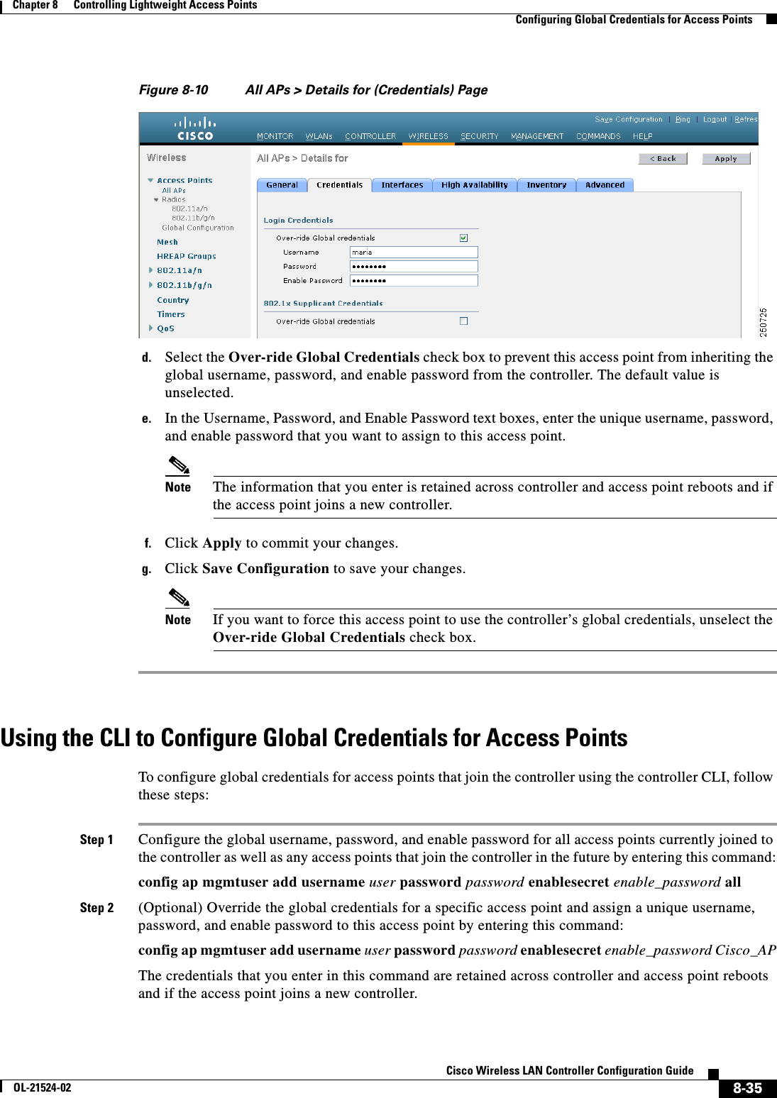  8-35Cisco Wireless LAN Controller Configuration GuideOL-21524-02Chapter 8      Controlling Lightweight Access Points  Configuring Global Credentials for Access PointsFigure 8-10 All APs &gt; Details for (Credentials) Paged. Select the Over-ride Global Credentials check box to prevent this access point from inheriting the global username, password, and enable password from the controller. The default value is unselected.e. In the Username, Password, and Enable Password text boxes, enter the unique username, password, and enable password that you want to assign to this access point.Note The information that you enter is retained across controller and access point reboots and if the access point joins a new controller.f. Click Apply to commit your changes.g. Click Save Configuration to save your changes.Note If you want to force this access point to use the controller’s global credentials, unselect the Over-ride Global Credentials check box.Using the CLI to Configure Global Credentials for Access PointsTo configure global credentials for access points that join the controller using the controller CLI, follow these steps:Step 1 Configure the global username, password, and enable password for all access points currently joined to the controller as well as any access points that join the controller in the future by entering this command:config ap mgmtuser add username user password password enablesecret enable_password allStep 2 (Optional) Override the global credentials for a specific access point and assign a unique username, password, and enable password to this access point by entering this command:config ap mgmtuser add username user password password enablesecret enable_password Cisco_APThe credentials that you enter in this command are retained across controller and access point reboots and if the access point joins a new controller.