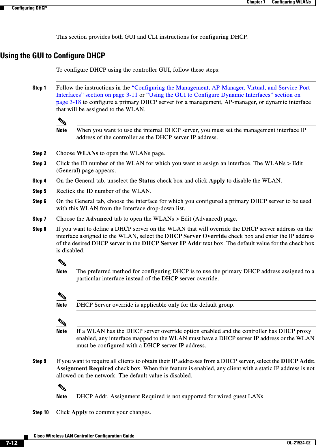  7-12Cisco Wireless LAN Controller Configuration GuideOL-21524-02Chapter 7      Configuring WLANs  Configuring DHCPThis section provides both GUI and CLI instructions for configuring DHCP.Using the GUI to Configure DHCPTo configure DHCP using the controller GUI, follow these steps:Step 1 Follow the instructions in the “Configuring the Management, AP-Manager, Virtual, and Service-Port Interfaces” section on page 3-11 or “Using the GUI to Configure Dynamic Interfaces” section on page 3-18 to configure a primary DHCP server for a management, AP-manager, or dynamic interface that will be assigned to the WLAN.Note When you want to use the internal DHCP server, you must set the management interface IP address of the controller as the DHCP server IP address.Step 2 Choose WLANs to open the WLANs page.Step 3 Click the ID number of the WLAN for which you want to assign an interface. The WLANs &gt; Edit (General) page appears.Step 4 On the General tab, unselect the Status check box and click Apply to disable the WLAN.Step 5 Reclick the ID number of the WLAN.Step 6 On the General tab, choose the interface for which you configured a primary DHCP server to be used with this WLAN from the Interface drop-down list.Step 7 Choose the Advanced tab to open the WLANs &gt; Edit (Advanced) page.Step 8 If you want to define a DHCP server on the WLAN that will override the DHCP server address on the interface assigned to the WLAN, select the DHCP Server Override check box and enter the IP address of the desired DHCP server in the DHCP Server IP Addr text box. The default value for the check box is disabled.Note The preferred method for configuring DHCP is to use the primary DHCP address assigned to a particular interface instead of the DHCP server override.Note DHCP Server override is applicable only for the default group.Note If a WLAN has the DHCP server override option enabled and the controller has DHCP proxy enabled, any interface mapped to the WLAN must have a DHCP server IP address or the WLAN must be configured with a DHCP server IP address.Step 9 If you want to require all clients to obtain their IP addresses from a DHCP server, select the DHCP Addr. Assignment Required check box. When this feature is enabled, any client with a static IP address is not allowed on the network. The default value is disabled.Note DHCP Addr. Assignment Required is not supported for wired guest LANs.Step 10 Click Apply to commit your changes.