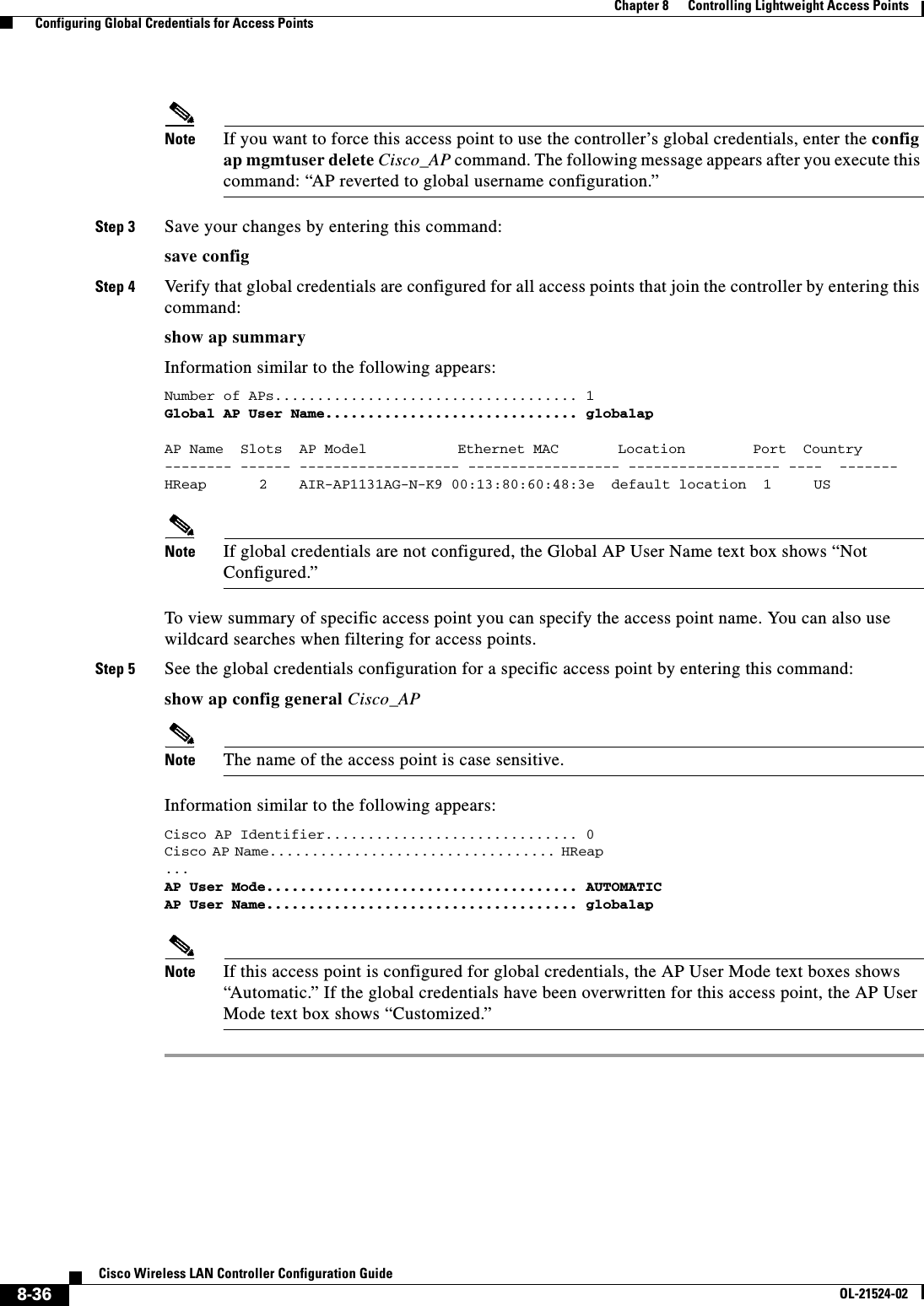  8-36Cisco Wireless LAN Controller Configuration GuideOL-21524-02Chapter 8      Controlling Lightweight Access Points  Configuring Global Credentials for Access PointsNote If you want to force this access point to use the controller’s global credentials, enter the config ap mgmtuser delete Cisco_AP command. The following message appears after you execute this command: “AP reverted to global username configuration.”Step 3 Save your changes by entering this command:save configStep 4 Verify that global credentials are configured for all access points that join the controller by entering this command:show ap summaryInformation similar to the following appears:Number of APs.................................... 1Global AP User Name.............................. globalapAP Name  Slots  AP Model          Ethernet MAC       Location        Port  Country-------- ------ ------------------- ------------------ ------------------ ----  -------HReap     2   AIR-AP1131AG-N-K9 00:13:80:60:48:3e  default location  1     US Note If global credentials are not configured, the Global AP User Name text box shows “Not Configured.”To view summary of specific access point you can specify the access point name. You can also use wildcard searches when filtering for access points.Step 5 See the global credentials configuration for a specific access point by entering this command:show ap config general Cisco_APNote The name of the access point is case sensitive.Information similar to the following appears:Cisco AP Identifier.............................. 0Cisco AP Name.................................. HReap                                                       ... AP User Mode..................................... AUTOMATICAP User Name..................................... globalapNote If this access point is configured for global credentials, the AP User Mode text boxes shows “Automatic.” If the global credentials have been overwritten for this access point, the AP User Mode text box shows “Customized.”