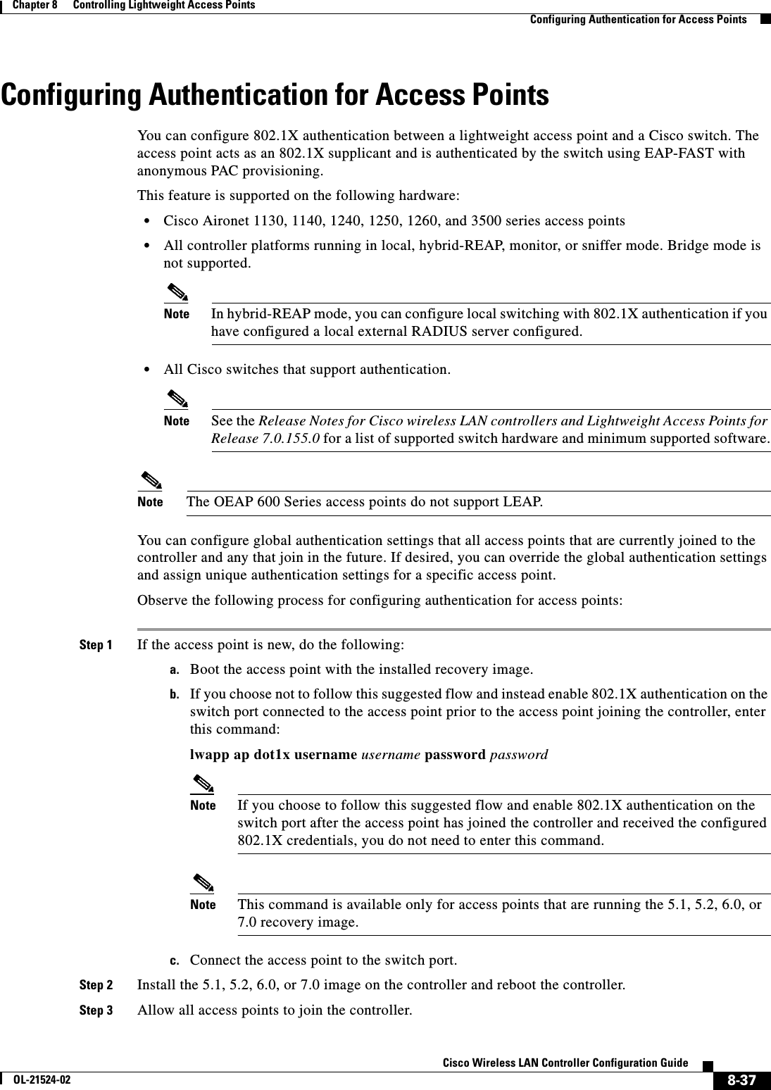  8-37Cisco Wireless LAN Controller Configuration GuideOL-21524-02Chapter 8      Controlling Lightweight Access Points  Configuring Authentication for Access PointsConfiguring Authentication for Access PointsYou can configure 802.1X authentication between a lightweight access point and a Cisco switch. The access point acts as an 802.1X supplicant and is authenticated by the switch using EAP-FAST with anonymous PAC provisioning.This feature is supported on the following hardware:  • Cisco Aironet 1130, 1140, 1240, 1250, 1260, and 3500 series access points   • All controller platforms running in local, hybrid-REAP, monitor, or sniffer mode. Bridge mode is not supported.Note In hybrid-REAP mode, you can configure local switching with 802.1X authentication if you have configured a local external RADIUS server configured.   • All Cisco switches that support authentication.Note See the Release Notes for Cisco wireless LAN controllers and Lightweight Access Points for Release 7.0.155.0 for a list of supported switch hardware and minimum supported software.Note The OEAP 600 Series access points do not support LEAP.You can configure global authentication settings that all access points that are currently joined to the controller and any that join in the future. If desired, you can override the global authentication settings and assign unique authentication settings for a specific access point.Observe the following process for configuring authentication for access points:Step 1 If the access point is new, do the following:a. Boot the access point with the installed recovery image.b. If you choose not to follow this suggested flow and instead enable 802.1X authentication on the switch port connected to the access point prior to the access point joining the controller, enter this command:lwapp ap dot1x username username password passwordNote If you choose to follow this suggested flow and enable 802.1X authentication on the switch port after the access point has joined the controller and received the configured 802.1X credentials, you do not need to enter this command.Note This command is available only for access points that are running the 5.1, 5.2, 6.0, or 7.0 recovery image.c. Connect the access point to the switch port.Step 2 Install the 5.1, 5.2, 6.0, or 7.0 image on the controller and reboot the controller.Step 3 Allow all access points to join the controller.