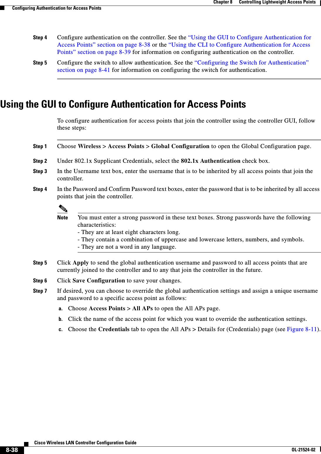  8-38Cisco Wireless LAN Controller Configuration GuideOL-21524-02Chapter 8      Controlling Lightweight Access Points  Configuring Authentication for Access PointsStep 4 Configure authentication on the controller. See the “Using the GUI to Configure Authentication for Access Points” section on page 8-38 or the “Using the CLI to Configure Authentication for Access Points” section on page 8-39 for information on configuring authentication on the controller.Step 5 Configure the switch to allow authentication. See the “Configuring the Switch for Authentication” section on page 8-41 for information on configuring the switch for authentication.Using the GUI to Configure Authentication for Access PointsTo configure authentication for access points that join the controller using the controller GUI, follow these steps:Step 1 Choose Wireless &gt; Access Points &gt; Global Configuration to open the Global Configuration page.Step 2 Under 802.1x Supplicant Credentials, select the 802.1x Authentication check box.Step 3 In the Username text box, enter the username that is to be inherited by all access points that join the controller.Step 4 In the Password and Confirm Password text boxes, enter the password that is to be inherited by all access points that join the controller.Note You must enter a strong password in these text boxes. Strong passwords have the following characteristics: - They are at least eight characters long. - They contain a combination of uppercase and lowercase letters, numbers, and symbols. - They are not a word in any language.Step 5 Click Apply to send the global authentication username and password to all access points that are currently joined to the controller and to any that join the controller in the future.Step 6 Click Save Configuration to save your changes.Step 7 If desired, you can choose to override the global authentication settings and assign a unique username and password to a specific access point as follows:a. Choose Access Points &gt; All APs to open the All APs page.b. Click the name of the access point for which you want to override the authentication settings.c. Choose the Credentials tab to open the All APs &gt; Details for (Credentials) page (see Figure 8-11).