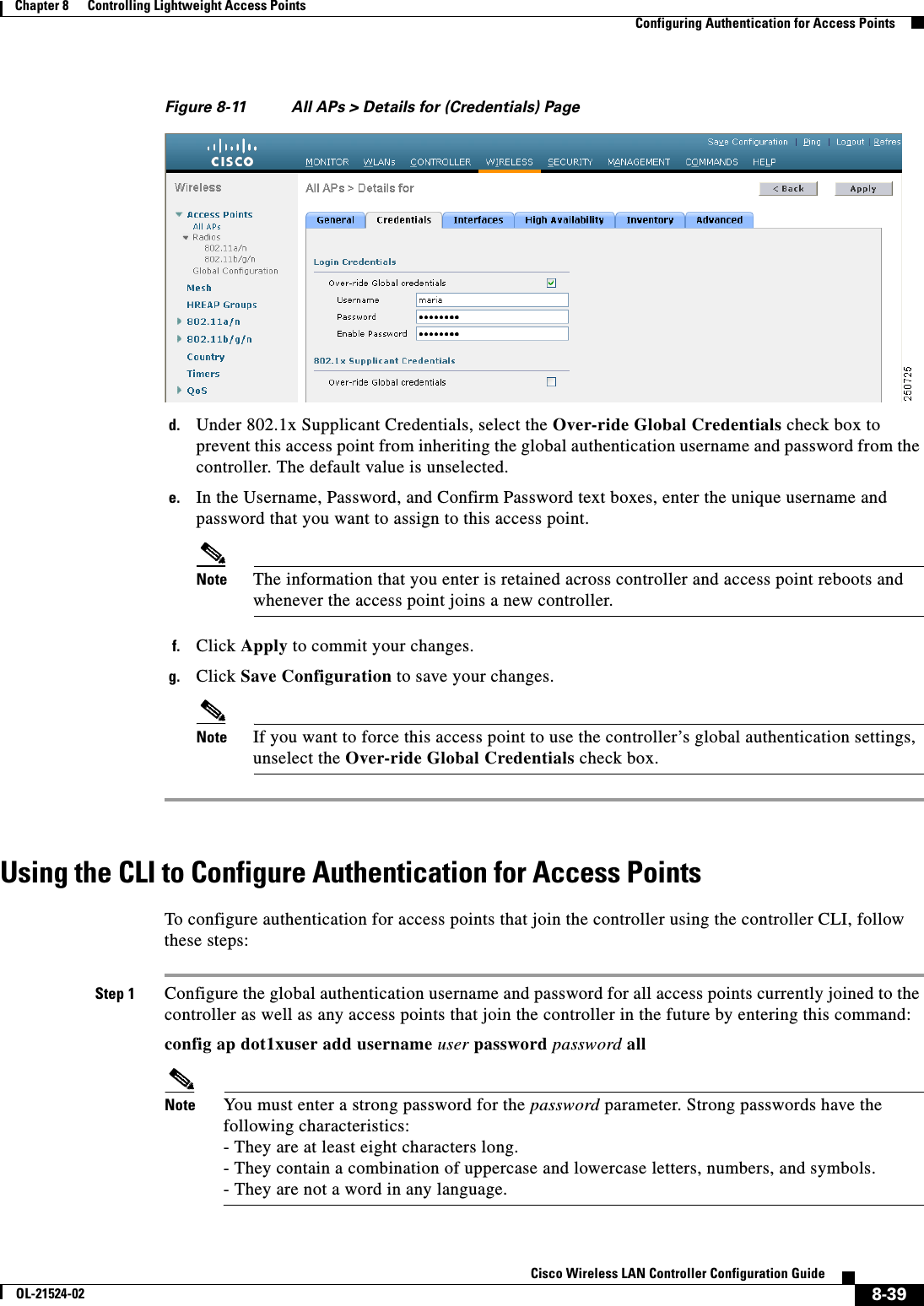  8-39Cisco Wireless LAN Controller Configuration GuideOL-21524-02Chapter 8      Controlling Lightweight Access Points  Configuring Authentication for Access PointsFigure 8-11 All APs &gt; Details for (Credentials) Paged. Under 802.1x Supplicant Credentials, select the Over-ride Global Credentials check box to prevent this access point from inheriting the global authentication username and password from the controller. The default value is unselected.e. In the Username, Password, and Confirm Password text boxes, enter the unique username and password that you want to assign to this access point.Note The information that you enter is retained across controller and access point reboots and whenever the access point joins a new controller.f. Click Apply to commit your changes.g. Click Save Configuration to save your changes.Note If you want to force this access point to use the controller’s global authentication settings, unselect the Over-ride Global Credentials check box.Using the CLI to Configure Authentication for Access PointsTo configure authentication for access points that join the controller using the controller CLI, follow these steps:Step 1 Configure the global authentication username and password for all access points currently joined to the controller as well as any access points that join the controller in the future by entering this command:config ap dot1xuser add username user password password allNote You must enter a strong password for the password parameter. Strong passwords have the following characteristics: - They are at least eight characters long. - They contain a combination of uppercase and lowercase letters, numbers, and symbols. - They are not a word in any language.