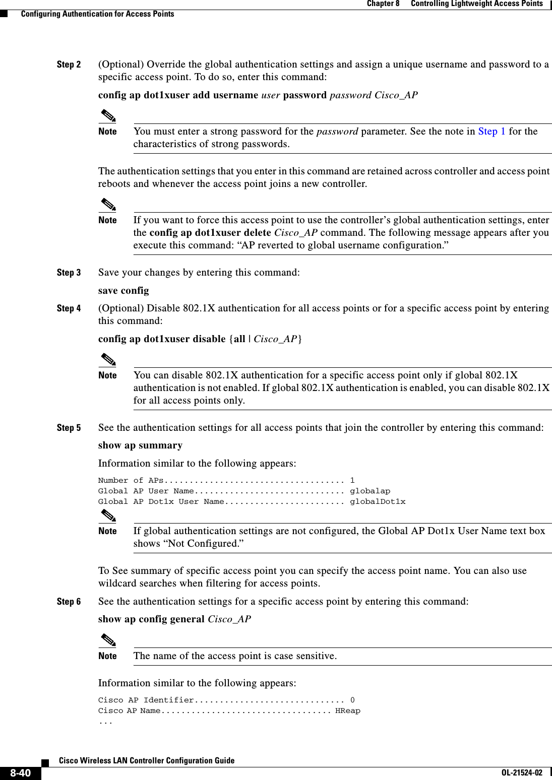  8-40Cisco Wireless LAN Controller Configuration GuideOL-21524-02Chapter 8      Controlling Lightweight Access Points  Configuring Authentication for Access PointsStep 2 (Optional) Override the global authentication settings and assign a unique username and password to a specific access point. To do so, enter this command:config ap dot1xuser add username user password password Cisco_APNote You must enter a strong password for the password parameter. See the note in Step 1 for the characteristics of strong passwords.The authentication settings that you enter in this command are retained across controller and access point reboots and whenever the access point joins a new controller.Note If you want to force this access point to use the controller’s global authentication settings, enter the config ap dot1xuser delete Cisco_AP command. The following message appears after you execute this command: “AP reverted to global username configuration.”Step 3 Save your changes by entering this command:save configStep 4 (Optional) Disable 802.1X authentication for all access points or for a specific access point by entering this command:config ap dot1xuser disable {all | Cisco_AP}Note You can disable 802.1X authentication for a specific access point only if global 802.1X authentication is not enabled. If global 802.1X authentication is enabled, you can disable 802.1X for all access points only.Step 5 See the authentication settings for all access points that join the controller by entering this command:show ap summaryInformation similar to the following appears:Number of APs.................................... 1Global AP User Name.............................. globalapGlobal AP Dot1x User Name........................ globalDot1xNote If global authentication settings are not configured, the Global AP Dot1x User Name text box shows “Not Configured.”To See summary of specific access point you can specify the access point name. You can also use wildcard searches when filtering for access points.Step 6 See the authentication settings for a specific access point by entering this command:show ap config general Cisco_APNote The name of the access point is case sensitive.Information similar to the following appears:Cisco AP Identifier.............................. 0Cisco AP Name.................................. HReap                                                       ... 