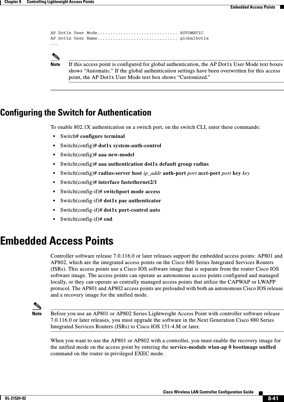  8-41Cisco Wireless LAN Controller Configuration GuideOL-21524-02Chapter 8      Controlling Lightweight Access Points  Embedded Access PointsAP Dot1x User Mode............................... AUTOMATICAP Dot1x User Name............................... globalDot1x...Note If this access point is configured for global authentication, the AP Dot1x User Mode text boxes shows “Automatic.” If the global authentication settings have been overwritten for this access point, the AP Dot1x User Mode text box shows “Customized.”Configuring the Switch for AuthenticationTo enable 802.1X authentication on a switch port, on the switch CLI, enter these commands:  • Switch# configure terminal  • Switch(config)# dot1x system-auth-control  • Switch(config)# aaa new-model  • Switch(config)# aaa authentication dot1x default group radius  • Switch(config)# radius-server host ip_addr auth-port port acct-port port key key  • Switch(config)# interface fastethernet2/1  • Switch(config-if)# switchport mode access  • Switch(config-if)# dot1x pae authenticator  • Switch(config-if)# dot1x port-control auto  • Switch(config-if)# endEmbedded Access PointsController software release 7.0.116.0 or later releases support the embedded access points: AP801 and AP802, which are the integrated access points on the Cisco 880 Series Integrated Services Routers (ISRs). This access points use a Cisco IOS software image that is separate from the router Cisco IOS software image. The access points can operate as autonomous access points configured and managed locally, or they can operate as centrally managed access points that utilize the CAPWAP or LWAPP protocol. The AP801 and AP802 access points are preloaded with both an autonomous Cisco IOS release and a recovery image for the unified mode.Note Before you use an AP801 or AP802 Series Lightweight Access Point with controller software release 7.0.116.0 or later releases, you must upgrade the software in the Next Generation Cisco 880 Series Integrated Services Routers (ISRs) to Cisco IOS 151-4.M or later.When you want to use the AP801 or AP802 with a controller, you must enable the recovery image for the unified mode on the access point by entering the service-module wlan-ap 0 bootimage unified command on the router in privileged EXEC mode.