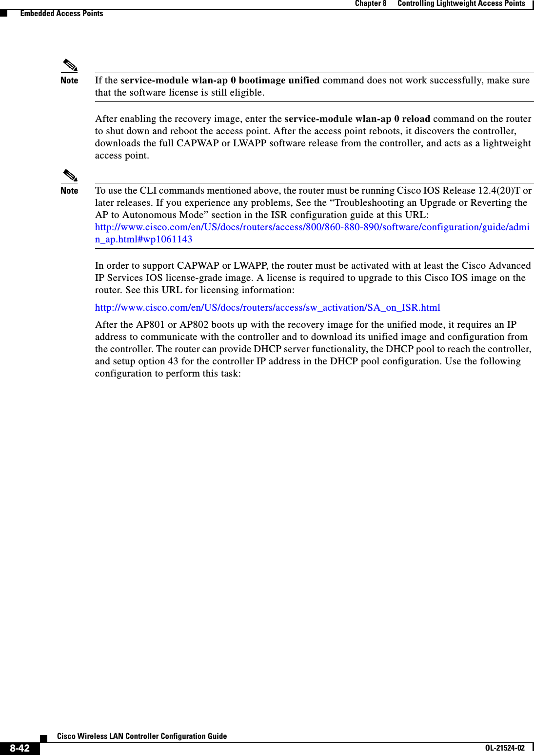  8-42Cisco Wireless LAN Controller Configuration GuideOL-21524-02Chapter 8      Controlling Lightweight Access Points  Embedded Access PointsNote If the service-module wlan-ap 0 bootimage unified command does not work successfully, make sure that the software license is still eligible.After enabling the recovery image, enter the service-module wlan-ap 0 reload command on the router to shut down and reboot the access point. After the access point reboots, it discovers the controller, downloads the full CAPWAP or LWAPP software release from the controller, and acts as a lightweight access point.Note To use the CLI commands mentioned above, the router must be running Cisco IOS Release 12.4(20)T or later releases. If you experience any problems, See the “Troubleshooting an Upgrade or Reverting the AP to Autonomous Mode” section in the ISR configuration guide at this URL: http://www.cisco.com/en/US/docs/routers/access/800/860-880-890/software/configuration/guide/admin_ap.html#wp1061143In order to support CAPWAP or LWAPP, the router must be activated with at least the Cisco Advanced IP Services IOS license-grade image. A license is required to upgrade to this Cisco IOS image on the router. See this URL for licensing information:http://www.cisco.com/en/US/docs/routers/access/sw_activation/SA_on_ISR.htmlAfter the AP801 or AP802 boots up with the recovery image for the unified mode, it requires an IP address to communicate with the controller and to download its unified image and configuration from the controller. The router can provide DHCP server functionality, the DHCP pool to reach the controller, and setup option 43 for the controller IP address in the DHCP pool configuration. Use the following configuration to perform this task: