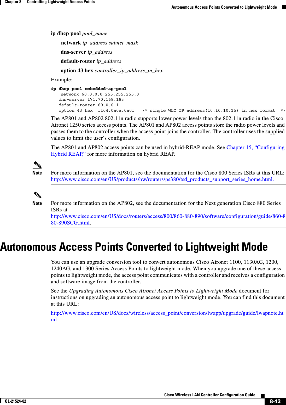  8-43Cisco Wireless LAN Controller Configuration GuideOL-21524-02Chapter 8      Controlling Lightweight Access Points  Autonomous Access Points Converted to Lightweight Modeip dhcp pool pool_namenetwork ip_address subnet_maskdns-server ip_address default-router ip_addressoption 43 hex controller_ip_address_in_hexExample:ip dhcp pool embedded-ap-poolnetwork 60.0.0.0 255.255.255.0   dns-server 171.70.168.183    default-router 60.0.0.1    option 43 hex  f104.0a0a.0a0f   /* single WLC IP address(10.10.10.15) in hex format  */The AP801 and AP802 802.11n radio supports lower power levels than the 802.11n radio in the Cisco Aironet 1250 series access points. The AP801 and AP802 access points store the radio power levels and passes them to the controller when the access point joins the controller. The controller uses the supplied values to limit the user’s configuration.The AP801 and AP802 access points can be used in hybrid-REAP mode. See Chapter 15, “Configuring Hybrid REAP,” for more information on hybrid REAP.Note For more information on the AP801, see the documentation for the Cisco 800 Series ISRs at this URL: http://www.cisco.com/en/US/products/hw/routers/ps380/tsd_products_support_series_home.html.Note For more information on the AP802, see the documentation for the Next generation Cisco 880 Series ISRs at http://www.cisco.com/en/US/docs/routers/access/800/860-880-890/software/configuration/guide/860-880-890SCG.html.Autonomous Access Points Converted to Lightweight ModeYou can use an upgrade conversion tool to convert autonomous Cisco Aironet 1100, 1130AG, 1200, 1240AG, and 1300 Series Access Points to lightweight mode. When you upgrade one of these access points to lightweight mode, the access point communicates with a controller and receives a configuration and software image from the controller.See the Upgrading Autonomous Cisco Aironet Access Points to Lightweight Mode document for instructions on upgrading an autonomous access point to lightweight mode. You can find this document at this URL:http://www.cisco.com/en/US/docs/wireless/access_point/conversion/lwapp/upgrade/guide/lwapnote.html