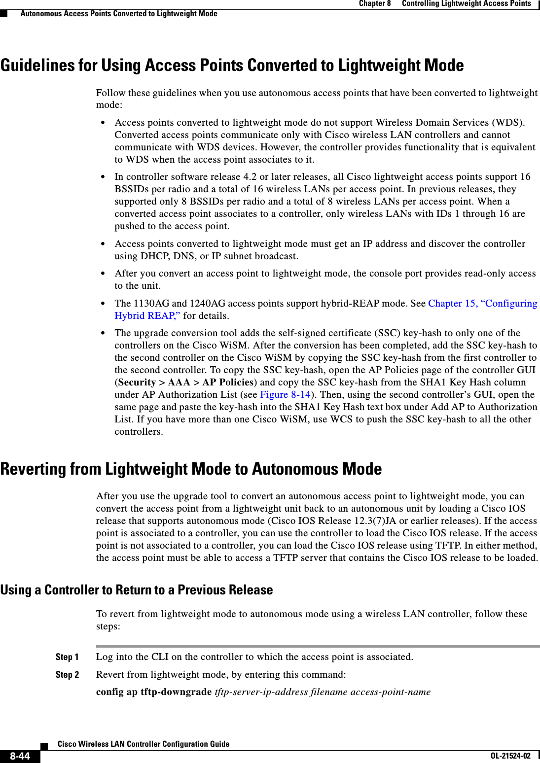  8-44Cisco Wireless LAN Controller Configuration GuideOL-21524-02Chapter 8      Controlling Lightweight Access Points  Autonomous Access Points Converted to Lightweight ModeGuidelines for Using Access Points Converted to Lightweight ModeFollow these guidelines when you use autonomous access points that have been converted to lightweight mode:  • Access points converted to lightweight mode do not support Wireless Domain Services (WDS). Converted access points communicate only with Cisco wireless LAN controllers and cannot communicate with WDS devices. However, the controller provides functionality that is equivalent to WDS when the access point associates to it.  • In controller software release 4.2 or later releases, all Cisco lightweight access points support 16 BSSIDs per radio and a total of 16 wireless LANs per access point. In previous releases, they supported only 8 BSSIDs per radio and a total of 8 wireless LANs per access point. When a converted access point associates to a controller, only wireless LANs with IDs 1 through 16 are pushed to the access point.  • Access points converted to lightweight mode must get an IP address and discover the controller using DHCP, DNS, or IP subnet broadcast.  • After you convert an access point to lightweight mode, the console port provides read-only access to the unit.  • The 1130AG and 1240AG access points support hybrid-REAP mode. See Chapter 15, “Configuring Hybrid REAP,” for details.  • The upgrade conversion tool adds the self-signed certificate (SSC) key-hash to only one of the controllers on the Cisco WiSM. After the conversion has been completed, add the SSC key-hash to the second controller on the Cisco WiSM by copying the SSC key-hash from the first controller to the second controller. To copy the SSC key-hash, open the AP Policies page of the controller GUI (Security &gt; AAA &gt; AP Policies) and copy the SSC key-hash from the SHA1 Key Hash column under AP Authorization List (see Figure 8-14). Then, using the second controller’s GUI, open the same page and paste the key-hash into the SHA1 Key Hash text box under Add AP to Authorization List. If you have more than one Cisco WiSM, use WCS to push the SSC key-hash to all the other controllers.Reverting from Lightweight Mode to Autonomous ModeAfter you use the upgrade tool to convert an autonomous access point to lightweight mode, you can convert the access point from a lightweight unit back to an autonomous unit by loading a Cisco IOS release that supports autonomous mode (Cisco IOS Release 12.3(7)JA or earlier releases). If the access point is associated to a controller, you can use the controller to load the Cisco IOS release. If the access point is not associated to a controller, you can load the Cisco IOS release using TFTP. In either method, the access point must be able to access a TFTP server that contains the Cisco IOS release to be loaded.Using a Controller to Return to a Previous ReleaseTo revert from lightweight mode to autonomous mode using a wireless LAN controller, follow these steps:Step 1 Log into the CLI on the controller to which the access point is associated.Step 2 Revert from lightweight mode, by entering this command:config ap tftp-downgrade tftp-server-ip-address filename access-point-name