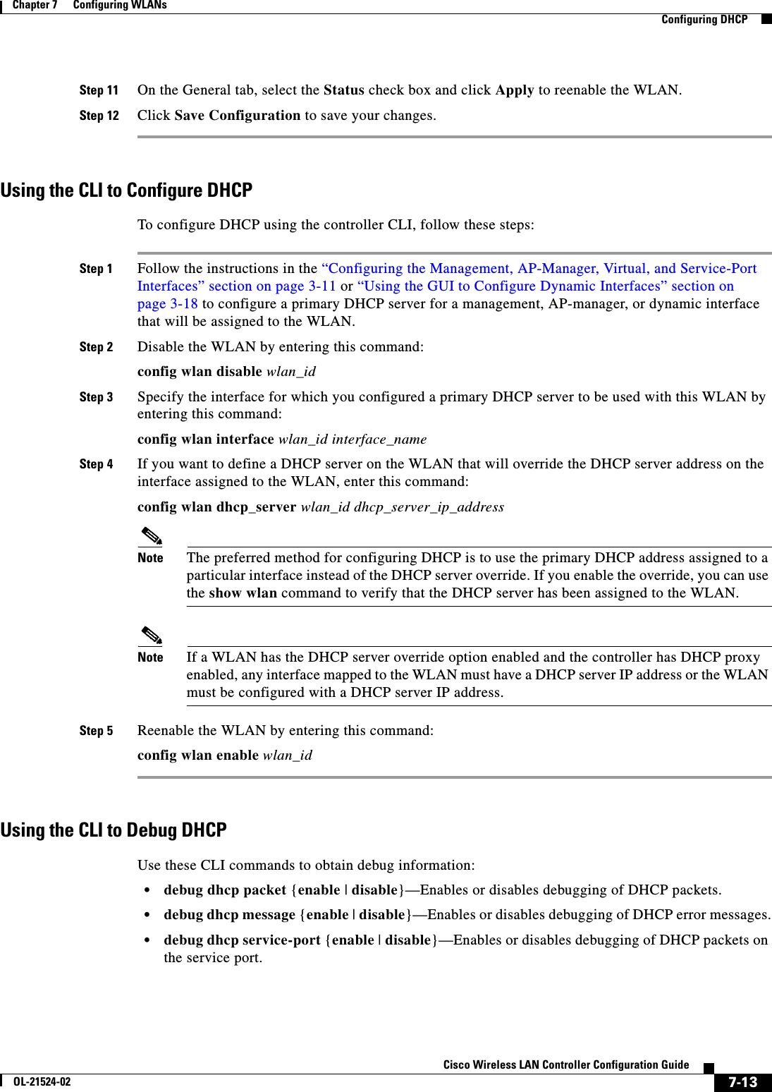  7-13Cisco Wireless LAN Controller Configuration GuideOL-21524-02Chapter 7      Configuring WLANs  Configuring DHCPStep 11 On the General tab, select the Status check box and click Apply to reenable the WLAN.Step 12 Click Save Configuration to save your changes.Using the CLI to Configure DHCPTo configure DHCP using the controller CLI, follow these steps:Step 1 Follow the instructions in the “Configuring the Management, AP-Manager, Virtual, and Service-Port Interfaces” section on page 3-11 or “Using the GUI to Configure Dynamic Interfaces” section on page 3-18 to configure a primary DHCP server for a management, AP-manager, or dynamic interface that will be assigned to the WLAN.Step 2 Disable the WLAN by entering this command:config wlan disable wlan_idStep 3 Specify the interface for which you configured a primary DHCP server to be used with this WLAN by entering this command:config wlan interface wlan_id interface_nameStep 4 If you want to define a DHCP server on the WLAN that will override the DHCP server address on the interface assigned to the WLAN, enter this command:config wlan dhcp_server wlan_id dhcp_server_ip_addressNote The preferred method for configuring DHCP is to use the primary DHCP address assigned to a particular interface instead of the DHCP server override. If you enable the override, you can use the show wlan command to verify that the DHCP server has been assigned to the WLAN.Note If a WLAN has the DHCP server override option enabled and the controller has DHCP proxy enabled, any interface mapped to the WLAN must have a DHCP server IP address or the WLAN must be configured with a DHCP server IP address.Step 5 Reenable the WLAN by entering this command:config wlan enable wlan_idUsing the CLI to Debug DHCPUse these CLI commands to obtain debug information:  • debug dhcp packet {enable | disable}—Enables or disables debugging of DHCP packets.  • debug dhcp message {enable | disable}—Enables or disables debugging of DHCP error messages.  • debug dhcp service-port {enable | disable}—Enables or disables debugging of DHCP packets on the service port.