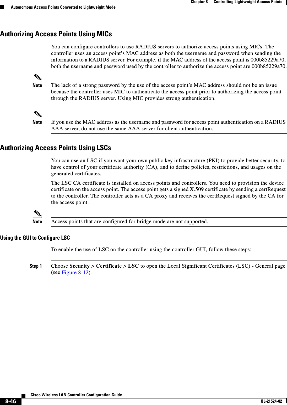 8-46Cisco Wireless LAN Controller Configuration GuideOL-21524-02Chapter 8      Controlling Lightweight Access Points  Autonomous Access Points Converted to Lightweight ModeAuthorizing Access Points Using MICsYou can configure controllers to use RADIUS servers to authorize access points using MICs. The controller uses an access point’s MAC address as both the username and password when sending the information to a RADIUS server. For example, if the MAC address of the access point is 000b85229a70, both the username and password used by the controller to authorize the access point are 000b85229a70.Note The lack of a strong password by the use of the access point’s MAC address should not be an issue because the controller uses MIC to authenticate the access point prior to authorizing the access point through the RADIUS server. Using MIC provides strong authentication.Note If you use the MAC address as the username and password for access point authentication on a RADIUS AAA server, do not use the same AAA server for client authentication.Authorizing Access Points Using LSCsYou can use an LSC if you want your own public key infrastructure (PKI) to provide better security, to have control of your certificate authority (CA), and to define policies, restrictions, and usages on the generated certificates.The LSC CA certificate is installed on access points and controllers. You need to provision the device certificate on the access point. The access point gets a signed X.509 certificate by sending a certRequest to the controller. The controller acts as a CA proxy and receives the certRequest signed by the CA for the access point.Note Access points that are configured for bridge mode are not supported.Using the GUI to Configure LSCTo enable the use of LSC on the controller using the controller GUI, follow these steps:Step 1 Choose Security &gt; Certificate &gt; LSC to open the Local Significant Certificates (LSC) - General page (see Figure 8-12).