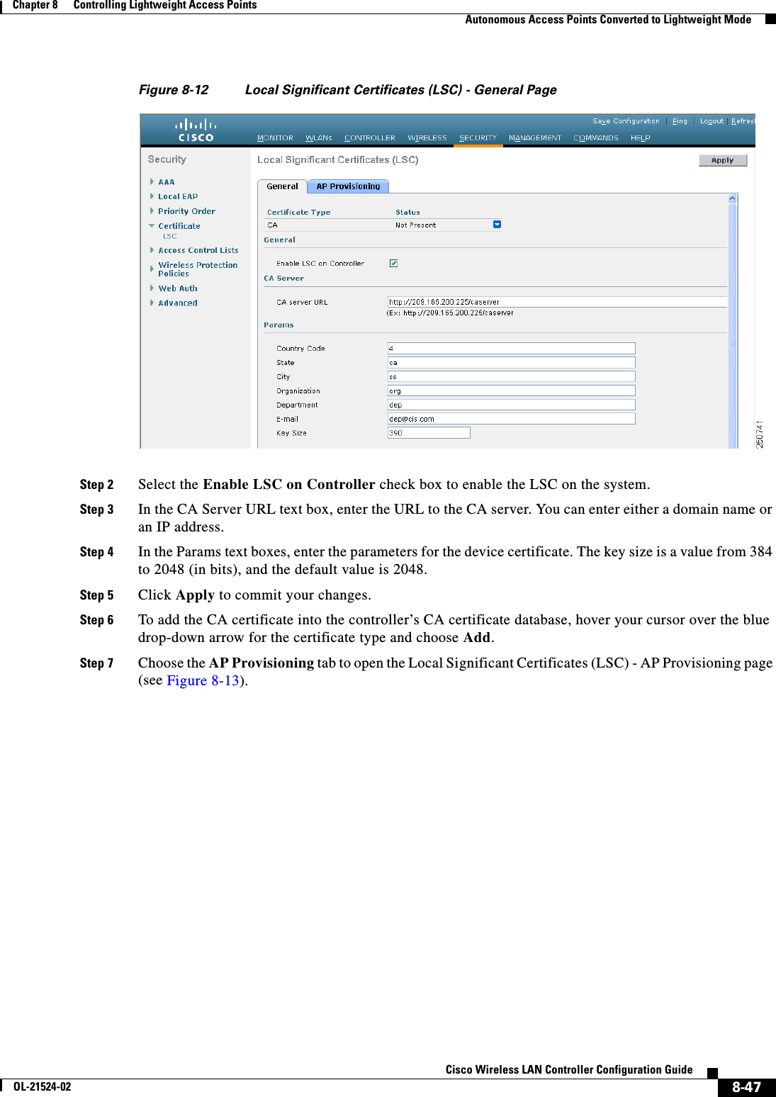  8-47Cisco Wireless LAN Controller Configuration GuideOL-21524-02Chapter 8      Controlling Lightweight Access Points  Autonomous Access Points Converted to Lightweight ModeFigure 8-12 Local Significant Certificates (LSC) - General PageStep 2 Select the Enable LSC on Controller check box to enable the LSC on the system.Step 3 In the CA Server URL text box, enter the URL to the CA server. You can enter either a domain name or an IP address.Step 4 In the Params text boxes, enter the parameters for the device certificate. The key size is a value from 384 to 2048 (in bits), and the default value is 2048.Step 5 Click Apply to commit your changes.Step 6 To add the CA certificate into the controller’s CA certificate database, hover your cursor over the blue drop-down arrow for the certificate type and choose Add.Step 7 Choose the AP Provisioning tab to open the Local Significant Certificates (LSC) - AP Provisioning page (see Figure 8-13).