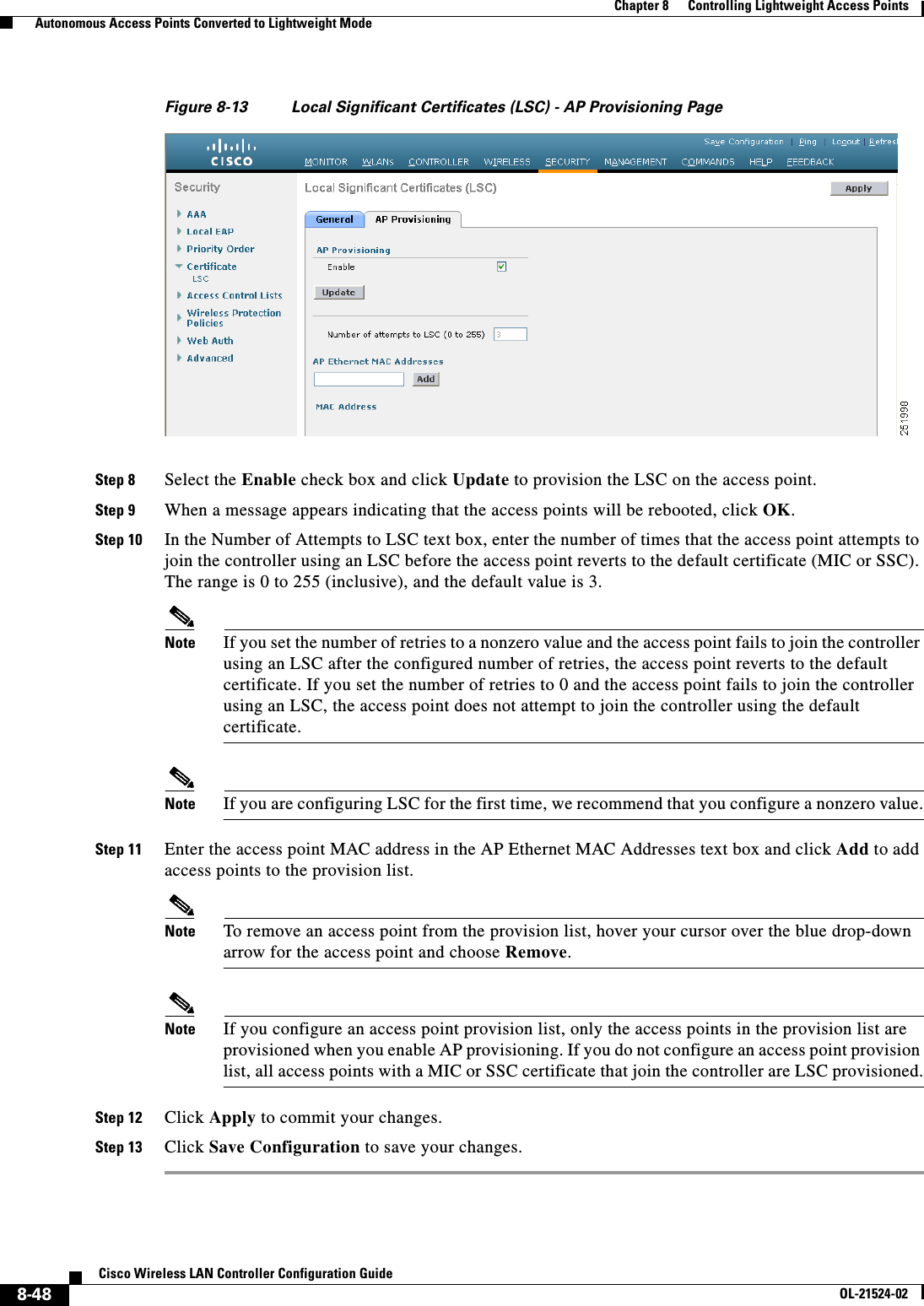  8-48Cisco Wireless LAN Controller Configuration GuideOL-21524-02Chapter 8      Controlling Lightweight Access Points  Autonomous Access Points Converted to Lightweight ModeFigure 8-13 Local Significant Certificates (LSC) - AP Provisioning PageStep 8 Select the Enable check box and click Update to provision the LSC on the access point.Step 9 When a message appears indicating that the access points will be rebooted, click OK.Step 10 In the Number of Attempts to LSC text box, enter the number of times that the access point attempts to join the controller using an LSC before the access point reverts to the default certificate (MIC or SSC). The range is 0 to 255 (inclusive), and the default value is 3.Note If you set the number of retries to a nonzero value and the access point fails to join the controller using an LSC after the configured number of retries, the access point reverts to the default certificate. If you set the number of retries to 0 and the access point fails to join the controller using an LSC, the access point does not attempt to join the controller using the default certificate.Note If you are configuring LSC for the first time, we recommend that you configure a nonzero value.Step 11 Enter the access point MAC address in the AP Ethernet MAC Addresses text box and click Add to add access points to the provision list.Note To remove an access point from the provision list, hover your cursor over the blue drop-down arrow for the access point and choose Remove.Note If you configure an access point provision list, only the access points in the provision list are provisioned when you enable AP provisioning. If you do not configure an access point provision list, all access points with a MIC or SSC certificate that join the controller are LSC provisioned.Step 12 Click Apply to commit your changes.Step 13 Click Save Configuration to save your changes.