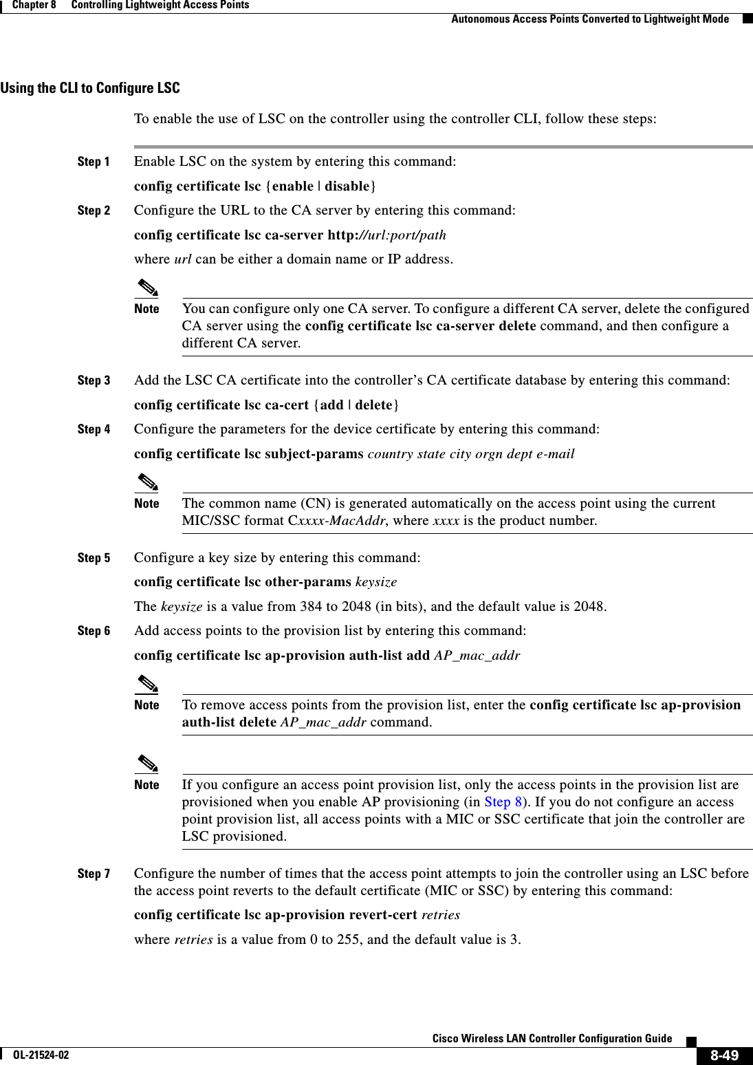  8-49Cisco Wireless LAN Controller Configuration GuideOL-21524-02Chapter 8      Controlling Lightweight Access Points  Autonomous Access Points Converted to Lightweight ModeUsing the CLI to Configure LSCTo enable the use of LSC on the controller using the controller CLI, follow these steps:Step 1 Enable LSC on the system by entering this command:config certificate lsc {enable | disable}Step 2 Configure the URL to the CA server by entering this command:config certificate lsc ca-server http://url:port/pathwhere url can be either a domain name or IP address.Note You can configure only one CA server. To configure a different CA server, delete the configured CA server using the config certificate lsc ca-server delete command, and then configure a different CA server.Step 3 Add the LSC CA certificate into the controller’s CA certificate database by entering this command:config certificate lsc ca-cert {add | delete}Step 4 Configure the parameters for the device certificate by entering this command:config certificate lsc subject-params country state city orgn dept e-mailNote The common name (CN) is generated automatically on the access point using the current MIC/SSC format Cxxxx-MacAddr, where xxxx is the product number.Step 5 Configure a key size by entering this command:config certificate lsc other-params keysizeThe keysize is a value from 384 to 2048 (in bits), and the default value is 2048.Step 6 Add access points to the provision list by entering this command:config certificate lsc ap-provision auth-list add AP_mac_addrNote To remove access points from the provision list, enter the config certificate lsc ap-provision auth-list delete AP_mac_addr command.Note If you configure an access point provision list, only the access points in the provision list are provisioned when you enable AP provisioning (in Step 8). If you do not configure an access point provision list, all access points with a MIC or SSC certificate that join the controller are LSC provisioned.Step 7 Configure the number of times that the access point attempts to join the controller using an LSC before the access point reverts to the default certificate (MIC or SSC) by entering this command:config certificate lsc ap-provision revert-cert retrieswhere retries is a value from 0 to 255, and the default value is 3.