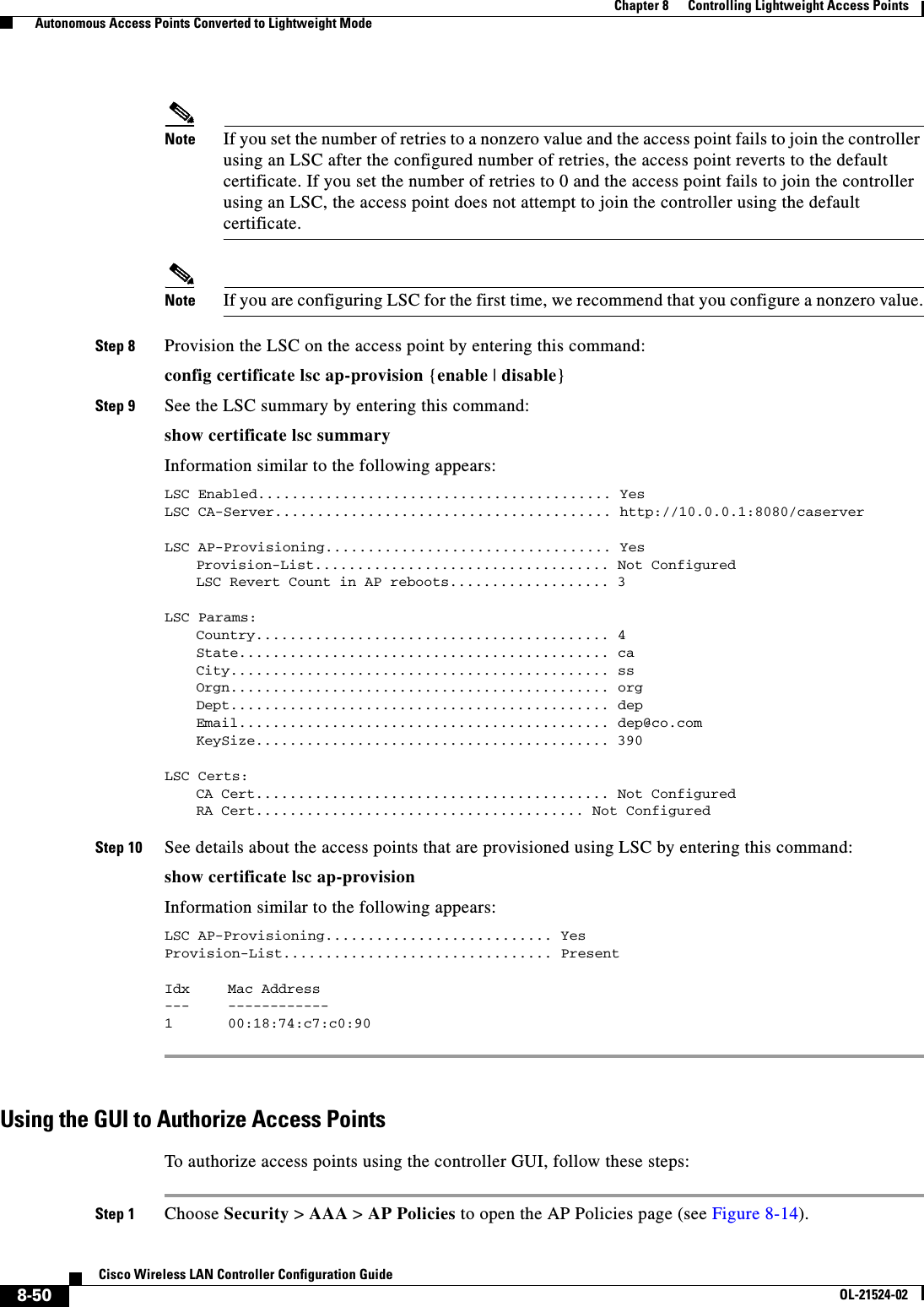  8-50Cisco Wireless LAN Controller Configuration GuideOL-21524-02Chapter 8      Controlling Lightweight Access Points  Autonomous Access Points Converted to Lightweight ModeNote If you set the number of retries to a nonzero value and the access point fails to join the controller using an LSC after the configured number of retries, the access point reverts to the default certificate. If you set the number of retries to 0 and the access point fails to join the controller using an LSC, the access point does not attempt to join the controller using the default certificate.Note If you are configuring LSC for the first time, we recommend that you configure a nonzero value.Step 8 Provision the LSC on the access point by entering this command:config certificate lsc ap-provision {enable | disable}Step 9 See the LSC summary by entering this command:show certificate lsc summaryInformation similar to the following appears:LSC Enabled.......................................... YesLSC CA-Server........................................ http://10.0.0.1:8080/caserverLSC AP-Provisioning.................................. YesProvision-List................................... Not ConfiguredLSC Revert Count in AP reboots................... 3LSC Params:Country.......................................... 4State............................................ caCity............................................. ssOrgn............................................. orgDept............................................. depEmail............................................ dep@co.comKeySize.......................................... 390LSC Certs:CA Cert.......................................... Not ConfiguredRA Cert....................................... Not Configured Step 10 See details about the access points that are provisioned using LSC by entering this command:show certificate lsc ap-provisionInformation similar to the following appears:LSC AP-Provisioning........................... YesProvision-List................................ PresentIdx Mac Address --- ------------1 00:18:74:c7:c0:90 Using the GUI to Authorize Access PointsTo authorize access points using the controller GUI, follow these steps:Step 1 Choose Security &gt; AAA &gt; AP Policies to open the AP Policies page (see Figure 8-14).