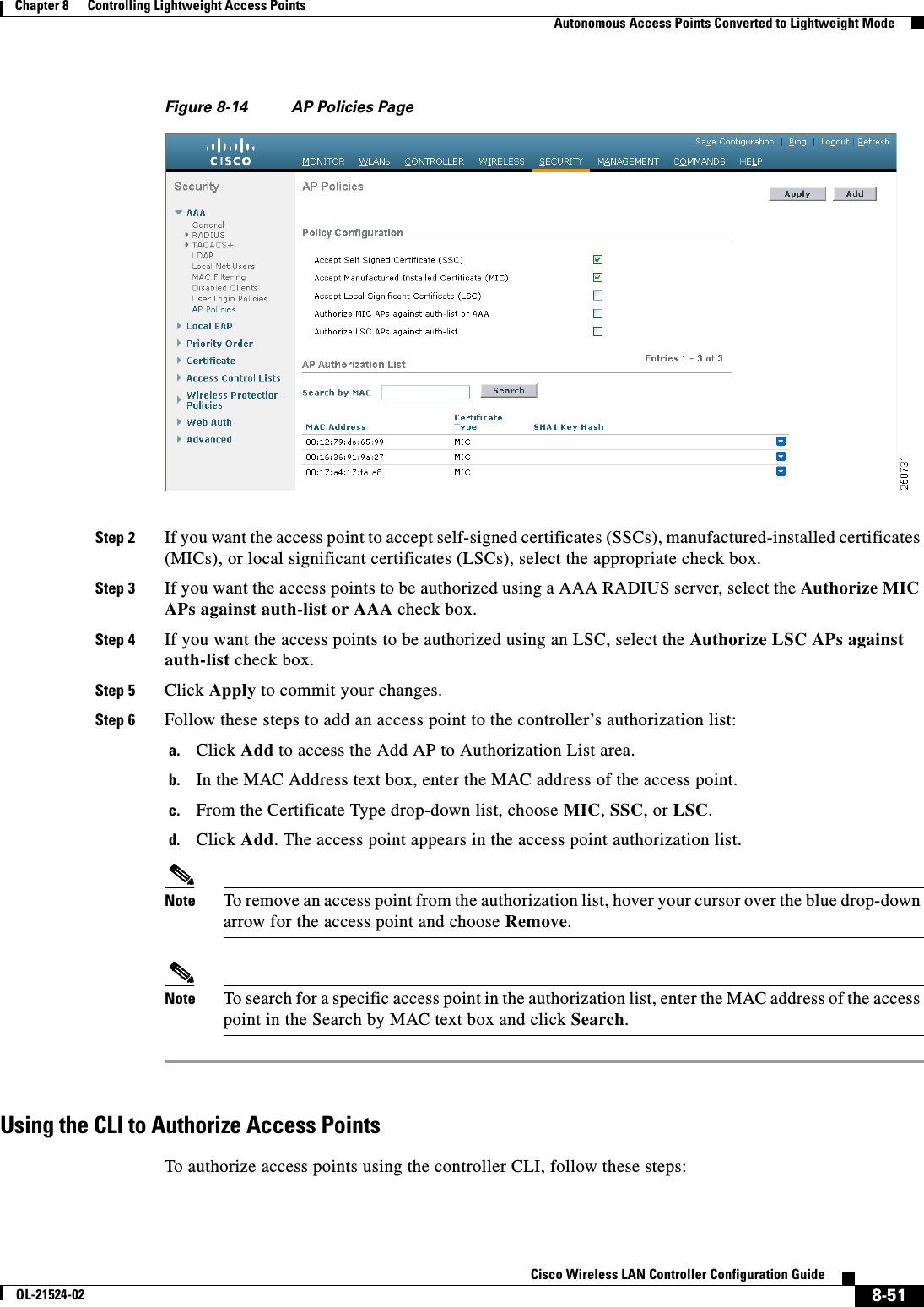  8-51Cisco Wireless LAN Controller Configuration GuideOL-21524-02Chapter 8      Controlling Lightweight Access Points  Autonomous Access Points Converted to Lightweight ModeFigure 8-14 AP Policies PageStep 2 If you want the access point to accept self-signed certificates (SSCs), manufactured-installed certificates (MICs), or local significant certificates (LSCs), select the appropriate check box.Step 3 If you want the access points to be authorized using a AAA RADIUS server, select the Authorize MIC APs against auth-list or AAA check box.Step 4 If you want the access points to be authorized using an LSC, select the Authorize LSC APs against auth-list check box.Step 5 Click Apply to commit your changes.Step 6 Follow these steps to add an access point to the controller’s authorization list:a. Click Add to access the Add AP to Authorization List area.b. In the MAC Address text box, enter the MAC address of the access point.c. From the Certificate Type drop-down list, choose MIC, SSC, or LSC.d. Click Add. The access point appears in the access point authorization list.Note To remove an access point from the authorization list, hover your cursor over the blue drop-down arrow for the access point and choose Remove.Note To search for a specific access point in the authorization list, enter the MAC address of the access point in the Search by MAC text box and click Search.Using the CLI to Authorize Access PointsTo authorize access points using the controller CLI, follow these steps: