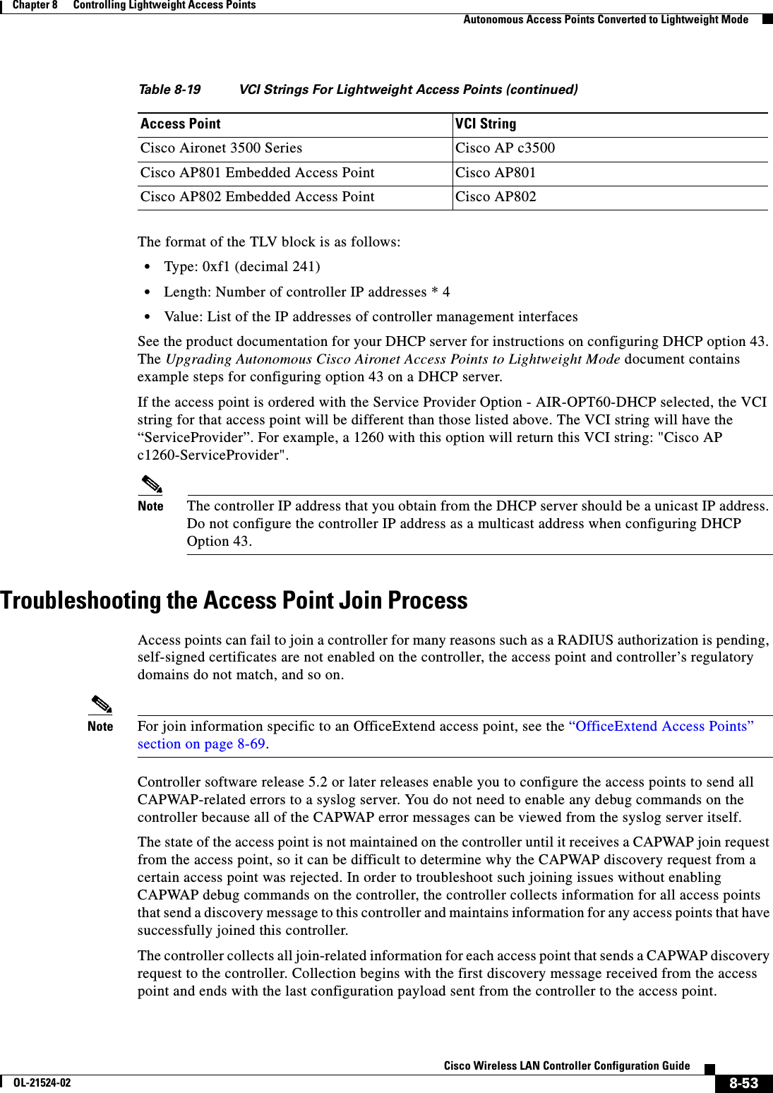  8-53Cisco Wireless LAN Controller Configuration GuideOL-21524-02Chapter 8      Controlling Lightweight Access Points  Autonomous Access Points Converted to Lightweight ModeThe format of the TLV block is as follows:  • Type: 0xf1 (decimal 241)  • Length: Number of controller IP addresses * 4  • Value: List of the IP addresses of controller management interfacesSee the product documentation for your DHCP server for instructions on configuring DHCP option 43. The Upgrading Autonomous Cisco Aironet Access Points to Lightweight Mode document contains example steps for configuring option 43 on a DHCP server.If the access point is ordered with the Service Provider Option - AIR-OPT60-DHCP selected, the VCI string for that access point will be different than those listed above. The VCI string will have the “ServiceProvider”. For example, a 1260 with this option will return this VCI string: &quot;Cisco AP c1260-ServiceProvider&quot;.Note The controller IP address that you obtain from the DHCP server should be a unicast IP address. Do not configure the controller IP address as a multicast address when configuring DHCP Option 43.Troubleshooting the Access Point Join ProcessAccess points can fail to join a controller for many reasons such as a RADIUS authorization is pending, self-signed certificates are not enabled on the controller, the access point and controller’s regulatory domains do not match, and so on.Note For join information specific to an OfficeExtend access point, see the “OfficeExtend Access Points” section on page 8-69.Controller software release 5.2 or later releases enable you to configure the access points to send all CAPWAP-related errors to a syslog server. You do not need to enable any debug commands on the controller because all of the CAPWAP error messages can be viewed from the syslog server itself.The state of the access point is not maintained on the controller until it receives a CAPWAP join request from the access point, so it can be difficult to determine why the CAPWAP discovery request from a certain access point was rejected. In order to troubleshoot such joining issues without enabling CAPWAP debug commands on the controller, the controller collects information for all access points that send a discovery message to this controller and maintains information for any access points that have successfully joined this controller.The controller collects all join-related information for each access point that sends a CAPWAP discovery request to the controller. Collection begins with the first discovery message received from the access point and ends with the last configuration payload sent from the controller to the access point.Cisco Aironet 3500 Series Cisco AP c3500Cisco AP801 Embedded Access Point Cisco AP801Cisco AP802 Embedded Access Point Cisco AP802Table 8-19 VCI Strings For Lightweight Access Points (continued)Access Point VCI String